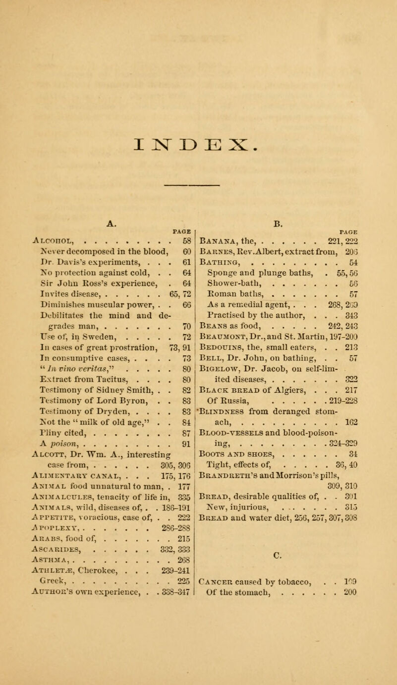 INDEX. A. PAGE Alcohol, 58 Never decomposed in the blood, CO Br. Davis's experiments, ... 61 No protection against cold, . . 64 Sir John Ross's experience, . 64 Invites disease, 65, 72 Diminishes muscular power, . . 66 Debilitates the mind and de- grades man, 70 Use of, in Sweden, 72 In cases of great prostration, 73, 91 In consumptive cases, .... 73  In vino Veritas,''' 80 Extract from Tacitus, .... 80 Testimony of Sidney Smith, . . 82 Testimony of Lord Byron, . . 83 Testimony of Dryden, .... 83 Xot the  milk of old age, . . 84 Pliny cited, 87 A poison, 91 Alcott. Dr. Wm. A., interesting case from, 305, 305 Alimentary caxal, . . . 175,176 Animal food unnatural to man, . 177 Animalcules, tenacity of life in, 335 Animals, wild, diseases of, . . 186-191 A PFBTITB, voracious, case of, . . 222 Apoplexy. 286-2S8 Akabs, food of, 215 Ascarides, 332,333 Asthma, 268 Athlet.e, Cherokee, . . . 239-241 Greek, 225 Author's own experience, . . 338-347 B. PAGE Banana, the, 221,222 Barnes, Rev.Albert, extract from, 20 3 Bathing, 54 Sponge and plunge baths, . 55,50 Shower-bath, 50 Roman baths, 57 As a remedial agent, . . . 268, 2G9 Practised by the author, . . . 343 Beans as food, 242, 243 Beaumont,Dr.,and St. Martin, 197-200 Bedouins, the, small eaters, . . 213 Bell, Dr. John, on bathing, . . 57 Bigelow, Dr. Jacob, on self-lim- ited diseases, 322 Black bread of Algiers, . . . 217 Of Russia, 219-22S Blindness from deranged stom- ach 162 Blood-yessels and blood-poison- ing, 324-329 Boots and shoes, 34 Tight, effects of, 36, 40 Brandreth's and Morrison's pills, 309, 310 Bread, desirable qualities of, . . 301 Xew, injurious, 315 Bread and water diet, 25C, 257,307,308 C. Cancer caused by tobacco, . . 1^9 Of the stomach, 200