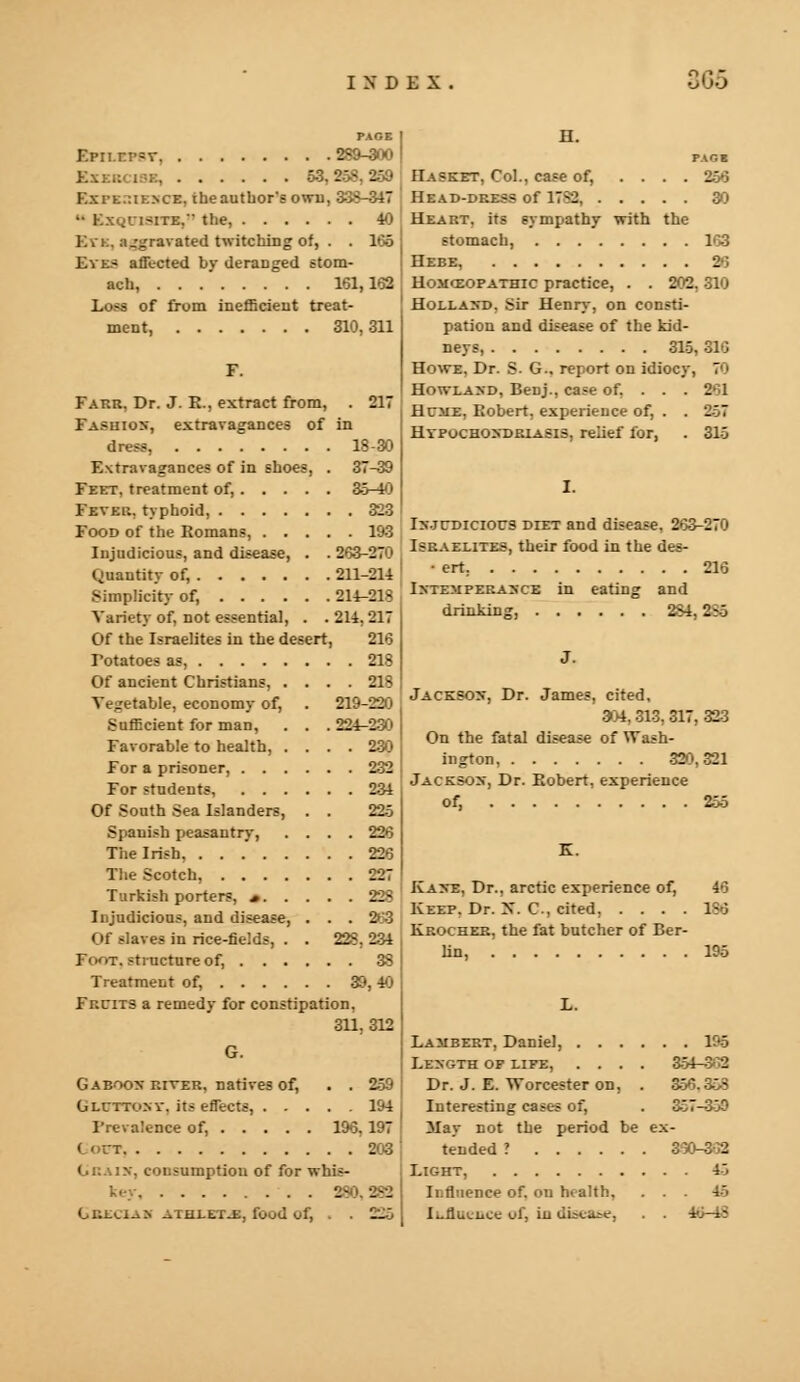 111 ~ PAGE Epn.r.psr 289-300 53. : - Kxrt.:u:.\cE. the author's owu, 338-347  Kxqlisite,-' the, 40 Kvk. a_'^ravated twitching of, . . 105 Eve- affected by deranged stom- ach, 161,162 Loob of from inefficient treat- ment, 310,311 F. Fakr. Dr. J. R., extract from, . 217 Fashion, extravagances of in dress, 18-30 Extravagances of in shoes, . 37-39 Feet, treatment of, 35-40 Fever, typhoid, 323 Food of the Romans, 193 Injudicious, and disease, . . 263-270 Quantity of, 211-214 Simplicity of, 214-213 Variety of, not essential, . . 214, 217 Of the Israelites in the desert, 216 Potatoes as, 213 Of ancient Christians, .... 213 Vegetable, economy of, . 219-220 Sufficient for man, . . . 224-230 Favorable to health, .... 230 For a prisoner, 232 For students, 234 Of South Sea Islanders, . . 225 Spanish peasantry, .... 226 The Irish, 226 The Scotch, 227 Turkish porters, a 228 Injudicious, and disease, . . . 263 Of slaves in rice-fields, . . 228, 234 Foot, structure of, 38 Treatment of, 39,40 Fr.ciTS a remedy for constipation, 311.312 G. Gaboon river, natives of, . . 259 Gluttony, its effects, 194 Prevalence of, 196, 197 (out 203 Grain, consumption of for whis- key 2- --. Gklcian athlltj:, food of, . . 225 H. PAGE Hasket, Col., case of, .... 256 Head-dress of 17^2 30 Heart, its sympathy with the stomach, 163 Hebe, 26 Homceopathic practice, . . 202, 310 Holland. Sir Henry, on consti- pation and disease of the kid- neys, 315,316 Howe. Dr. 8. G-. report on idiocy, 70 Howland, Benj., case of, . . . 261 Hcme. Robert, experience of, . . 257 Hypochondriasis, relief for, . 315 I. Injudicious diet and disease, 263-270 Israelites, their food in the des- • ert 216 Intemperance in eating and drinking, 234. 886 J Jackson, Dr. James, cited, 304, 313, 317, 323 On the fatal disease of Wash- ington, 320,321 Jackson, Dr. Robert, experience of, 255 K. Kane. Dr., arctic experience of, 46 Keep. Dr. X. C. cited, .... 136 Krocheb, the fat butcher of Ber- lin, 195 Lambert, Daniel, 196 Length op life, .... 354-302 Dr. J. E. Worcester on, . a56.353 Interesting cases of, . 357-359 3Iay not the period be ex- tended ? 360-302 Light, 45 Influence of. on health. . . . 45 li-flueiice of, in disease, . . 40-43