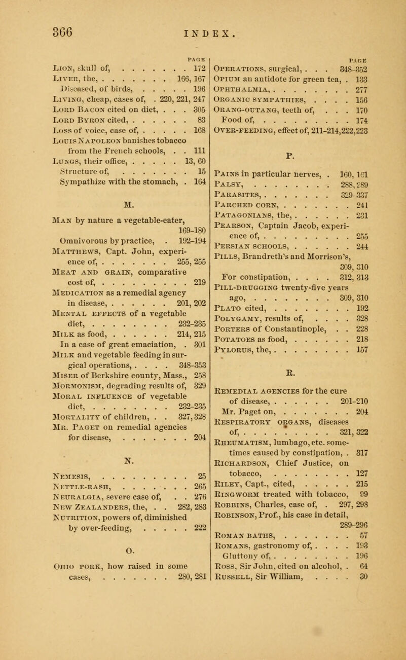 PACE Lion, skull of, 172 Liver, the, 1C6,167 Diseased, of birds, 196 Living, cheap, cases of, . 220, 221, 247 Li>rd Bacon cited on diet, . . . 305 Lord Byron cited, 83 Loss of voice, case of, 168 Louis Napoleon banishes tobacco from the French schools, . . Ill Lungs, their office, 13, 60 .Structure of, 15 Sympathize with the stomach, . 164 M. Man by nature a vegetable-eater, 169-180 Omnivorous by practice, . 192-194 Matthews, Capt. John, experi- ence of, 255, 255 Meat and grain, comparative cost of, 219 Medication as a remedial agency in disease, 201, 202 Mental effects of a vegetable diet, 232-235 Milk as food, 214, 215 In a case of great emaciation, . 301 Milk and vegetable feeding in sur- gical operations, .... 348-353 Miser of Berkshire county, Mass., 258 Mormonism, degrading results of, 329 Moral influence of vegetable diet, 232-235 Mortality of children, . . 327,328 Mr. Paget on remedial agencies for disease, 204 N. Nemesis, 25 Nettle-rash, 265 Neuralgia, severe case of, . . 276 NewZe a landers, the, . . 282,283 Nutrition, powers of, diminished by over-feeding, 222 O. Ohio pork, how raised in some cases, 2S0,281 PADS Operations, surgical, . . . 348-352 Opium an antidote for green tea, . 133 Ophthalmia, 277 Organic sympathies, .... 156 Orang-outang, teeth of, ... 170 Food of, 174 Over-feeding, effect of, 211-214,222,223 P. Pains in particular nerves, . 160,1S1 Palsy, 288,289 Parasites, 329-337 Parched corn, 241 Patagonians, the, 231 Pearson, Captain Jacob, experi- ence of, 255 Persian schools, 244 Pills, Brandreths and Morrison's, 309, 310 For constipation, .... 312, 313 Pill-drugging twenty-five years ago, 309,310 Plato cited, 192 Polygamy, results of, .... 328 Porters of Constantinople, . . 228 Potatoes as food, 218 Pylorus, the, 157 E. Remedial agencies for the cure of disease, 201-210 Mr. Paget on, 204 Respiratory organs, diseases of, ....*... . 321,322 Rheumatism, lumbago, etc. some- times caused by constipation, . 317 Richardson, Chief Justice, on tobacco, 127 Riley, Capt., cited, 215 Ringworm treated with tobacco, 99 Robbins, Charles, case of, . 297, 298 Robinson, Prof., his case in detail, 289-296 Roman baths, 57 Romans, gastronomy of, . . . . 193 Gluttony of, 190 Ross, Sir John, cited on alcohol, . 64 Russell, Sir William, .... 30