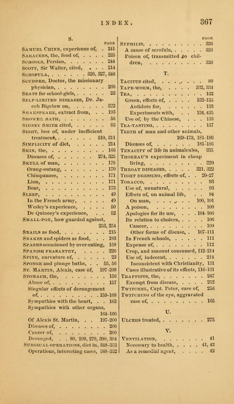 PAGE Samuel Chinn, experience of, . 211 Saraoens, the, food of, .... 225 Schools, Persian, 214 Scott, Sir Walter, cited, . . . 211 Scrofula, .326, 327, 346 Scudder, Doctor, the missionary physician, 260 Seats for school-girls, 23 Self-limited diseases, Dr. Ja- cob Bigelow on, 322 Shakspeare, extract from, . . 193 Shower bath, 56 Sidney Smith cited, 83 Sight, loss of, under inefficient treatment, 310, 311 Simplicity of diet 214 Skin, the, 166 Diseases of, 274, 325 Skull of man, 170 Orang-outang, 170 Chimpanzee, 171 Lion, 171 Bear, 173 Sleep, 49 In the French army, .... 49 Wesley's experience, .... 50 De Quincey's experience, . . 52 Small-pox, how guarded against, 253, 254 Snails as food, 215 Snakes and spiders as food, . . 193 Spasms occasioned by over-eating, 158 Spanish peasantry, .... 226 Spine, curvature of, 23 Sponge and plunge baths, . . 55, 56 St. Martin, Alexis, case of, 197-200 Stomach, the, 156 Abuse of, 157 Singular effects of derangement of, 159-168 Sympathies with the heart, . . 163 Sympathies with other organs, 164-166 Of Alexis St. Martin, . . 197-200 Discuses of, 200 Cancer of, 200 Deranged, . . 80, 269, 270, 300, 304 Surgical operations, diet in, 348-353 Operations, interesting cases, 348-352 PAOS Syphilis, 326 A cause of scrofula, 326 Poison of, transmitted io chil- dren, 326 T. Tacitus cited, ........ 80 Tape-worm, the, .... 332,334 Tea, 132 Green, effects of, ... . 132-135 Antidote for, 133 Experiments with, . . 134,435 Use of, by the Chinese, . . . 136 Tea-tasting, 137 Teeth of man and other animals, 169-173, 181-180 Diseases of, 181-186 Tenacity of life in animalcules, 335 Thoreau's experiment in cheap living, 220 Throat diseases, .... 321, 322 Tight dressing, effects of, . . 20-27 Tobacco, 93 Use of, unnatural, 93 Effects of, on animal life, . . 94 On man, ....... 100, 101 A poison, 100 Apologies for its use, . . . 104-106 Its relation to cholera, .... 106 Cancer, 109 Other forms of disease, . 107-111 In French schools, Ill Expense of, 112 Crop, and amount consumed, 112-214 Use of, indecent, 214 Inconsistent with Christianity, 131 Cases illustrative of its effects, 116-131 Trappists, the, 247 Exempt from disease, .... 252 Twitchel, Capt. Fcter, case of, 256 Twitching of the eye, aggravated case of, 165 U. Ulcers treated, 275 V. Ventilation, 41 Necessary to health, . . . . 41,42 As a remedial agent, .... 42