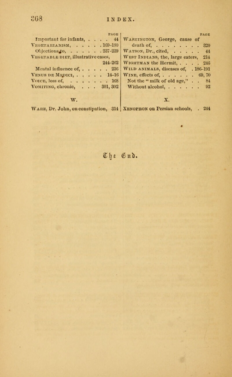 PAGE Important for infants, .... 44 Vegetarianism, 169-180 ObRctionsJo 237-239 Vegetable diet, illustrative cases, 244-262 Mental iufluence of, 236 Venus de Medici, 14-16 Voice, loss of, 168 Vomiting, chronic, . . . 301,302 W. Wake, Dr. John, on constipation, 314 PAGE Washington, George, cause of death of, 320 Watson, Dr., cited, 44 West Indians, the, large eaters, 214 Wightman the Hermit, .... 246 Wild animals, diseases of, . 186-191 Wine, effects of, 69, 70 Kot the  milk of old age, . . 84 Without alcohol, 92 Xenopdon on Persian schools, . 244 ftfu 6lib.