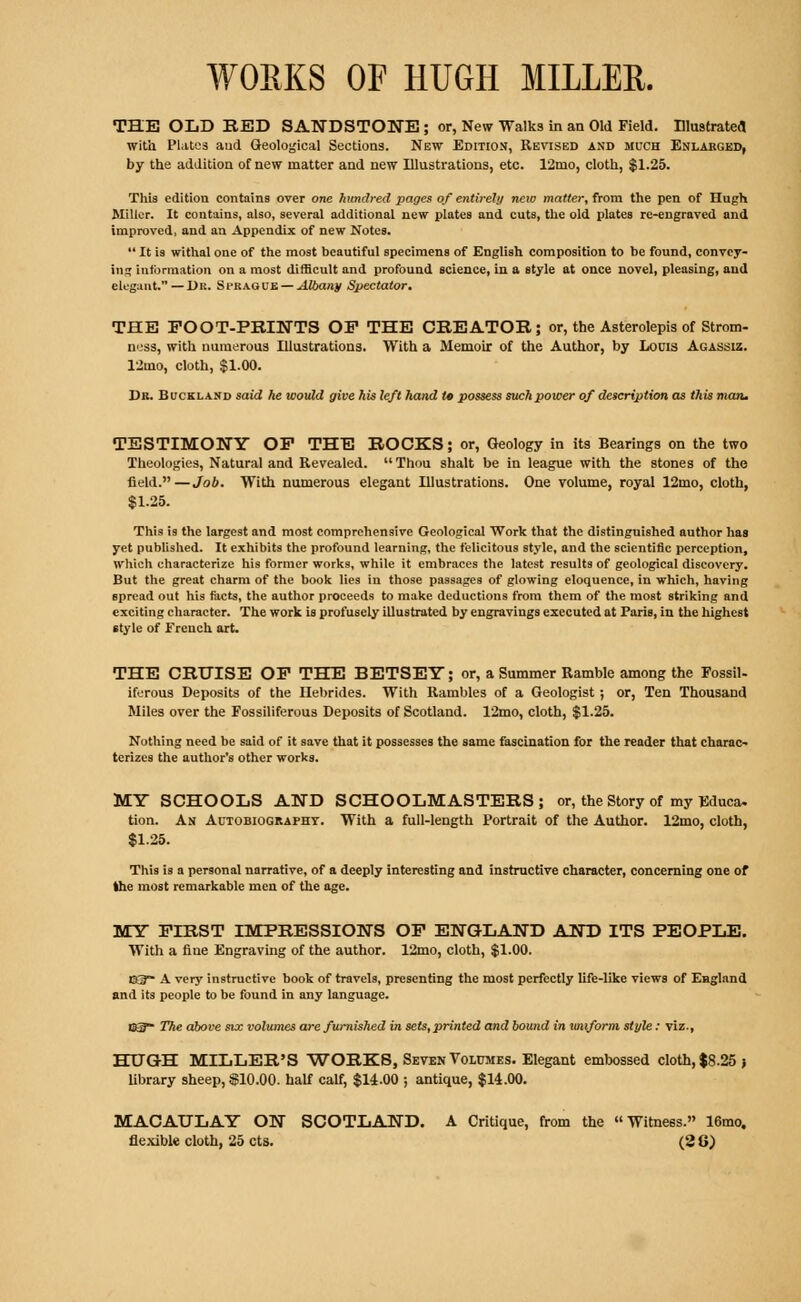 WORKS OF HUGH MILLER. THE OLD BED SANDSTONE ; or, New Walks in an Old Field. Illustrate*! with Plates and Geological Sections. New Edition, Revised and much Enlarged, by the addition of new matter and new Illustrations, etc. 12mo, cloth, $1.25. This edition contains over one hundred pages of entirely new matter, from the pen of Hugh Miller. It contains, also, several additional new plates and cuts, the old plates re-engraved and improved, and an Appendix of new Notes.  It is withal one of the most beautiful specimens of English composition to be found, convey- ing information on a most difficult and profound science, in a style at once novel, pleasing, and elegant. — Dr. Si'Ragub — Albany Spectator. THE FOOT-PRINTS OP THE CREATOR; or, the Asterolepis of Strom- ness, with numerous Illustrations. With a Memoir of the Author, by Louis Agassiz. 12mo, cloth, $1.00. Dr. Buckland said he would give his left hand tc possess such power of description as this man. TESTIMONY OP THE ROCKS; or, Geology in its Bearings on the two Theologies, Natural and Revealed. Thou shalt be in league with the stones of the field.—Job. With numerous elegant Illustrations. One volume, royal 12mo, cloth, $1.25. This is the largest and most comprehensive Geological Work that the distinguished author has yet published. It exhibits the profound learning, the felicitous style, and the scientific perception, which characterize his former works, while it embraces the latest results of geological discovery. But the great charm of the book lies in those passages of glowing eloquence, in which, having spread out his facts, the author proceeds to make deductions from them of the most striking and exciting character. The work is profusely illustrated by engravings executed at Paris, in the highest style of French art. THE CRUISE OP THE BETSEY; or, a Summer Ramble among the Fossil- iferous Deposits of the Hebrides. With Rambles of a Geologist; or, Ten Thousand Miles over the Fossiliferous Deposits of Scotland. 12mo, cloth, $1.25. Nothing need be said of it save that it possesses the same fascination for the reader that charac- terizes the author's other works. MY SCHOOLS AND SCHOOLMASTERS; or, the Story of my Educa. tion. An Autobiography. With a full-length Portrait of the Author. 12mo, cloth, $1.25. This is a personal narrative, of a deeply interesting and instructive character, concerning one of the most remarkable men of the age. MY FIRST IMPRESSIONS OP ENGLAND AND ITS PEOPLE. With a fine Engraving of the author. 12mo, cloth, $1.00. E3~ A very instructive book of travels, presenting the most perfectly life-like views of England and its people to be found in any language. 03?- The above six volumes are furnished in sets, printed and bound in uniform style: viz., HUGH MILLER'S WORKS, Seven Volumes. Elegant embossed cloth, $8.25 j library sheep, $10.00. half calf, $14.00 ; antique, $14.00. MACAULAY ON SCOTLAND. A Critique, from the Witness. 16mo. flexible cloth, 25 cts. (2 G)