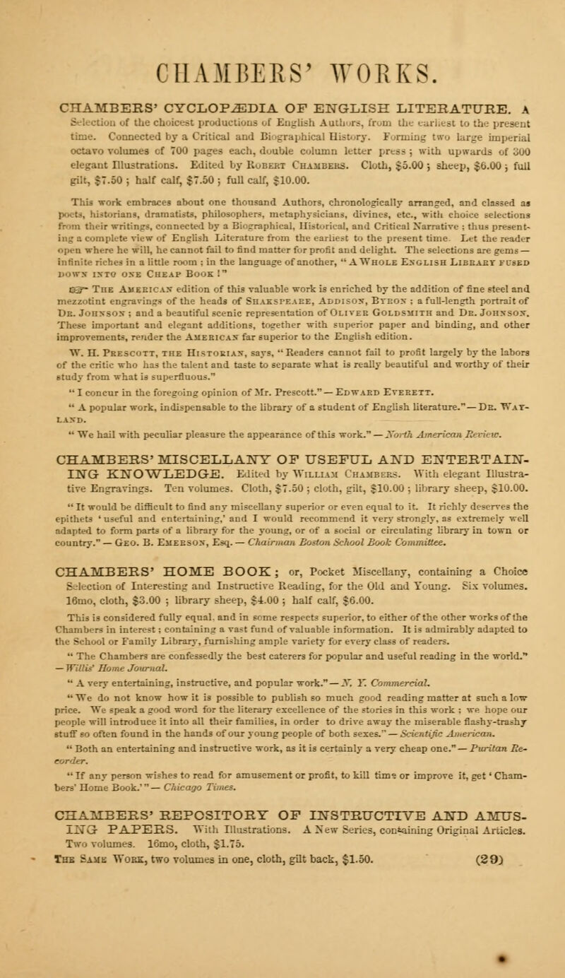 CHAMBERS' WORKS. CHAMBEES' CYCLOPEDIA OF ENGLISH LITERATURE. A Lion of the choicest productions of English Authors, from the present time. Connected DJ a Critical and Bi 'graphical History. Funning two large imperial octavo volumes cf 700 pages each, double column letter press ; with upwards of U00 elegant Illustrations. Edited by Hubert Chambers. Cloth, $5.00 ; sheep, $6.00 ; full gOt, $7.50 ; half calf, $7.50 j full calf, $10.00. This work embraces about one thousand Authors, chronologically arranged, and classed as poets, historians, dramatists, philosophers, metaphysicians, divines, etc., with choice selections from their writings, connected by a Biographical, Historical, and Critical Narrative ; thus present- ing a complete view of English Literature from the earliest to the present time Let the reader open where he will, he cannot fail to find matter for profit and delight. The selections are gems — infinite riches in a little room ; in the language of another,  AWhole English Libeaev fused Down ixto one Cheap Book I OS The Am eeicax edition of this valuable work is enriched by the addition of fine steel and mezzotint engravings of the heads of Siiaksi-eaee, Addisox, Bteox ; a full-length portrait of Dr. Jonxsox ; and a beautiful scenic representation of Oliver Goldsmith and De. Jonxsox. These important and elegant additions, together with superior paper and binding, and other improvements, render the Americas far superior to the English edition. W. II. Prescott, the Histokiax, says, Readers cannot fail to profit largely by the labors of the critic who has the talent and taste to separate what is really beautiful and worthy of their study from what is superfluous.1 I concur in the foregoing opinion of Mr. Prescott. — Edward Everett.  A popular work, indispensable to the library of a student of English literature.—De. Wat- laxd.  We hail with peculiar pleasure the appearance of this work. — Xorth American Eevieto. CHAMBERS' MISCELLANY OF USEFUL AND ENTERTAIN- ING KNOWLEDGE. Edited by William Chambers. With elegant Illustra- tive Engravings. Ten volumes. Cloth, $7.50 ; cloth, gilt, $10.00 ; library sheep, $10.00.  It would be difficult to find any miscellany superior or even equal to it. It richly deserves the epithets ' useful and entertaining,' and I would recommend it very strongly, as extremely well adapted to form parts of a library for the young, or of a social or circulating library in town or country. — Geo. B. Emeesox, Esq. — Chairman Boston School Book Committee. CHAMBERS' HOME BOOK; or, Pocket Miscellany, containing a Choice : in. of Interesting and Instructive Reading, for the Old and Young. Six volumes. 16mo, cloth, $3.00 ; library sheep, $4.00 ; half calf, $0.00. This is considered fully equal, and in some respects superior, to either of the other works of the Chambers in interest; containing a vast fund of valuable information. It is admirably adapted to the School or Family Library, furnishing ample variety for every class of readers.  The Chambers are confessedly the best caterers for popular and useful reading in the world. — Willis' Home Journal.  A very entertaining, instructive, and popular work. — X. 1*. Commercial. We do not know how it is possible to publish so much good reading matter at such a low- price. Wc speak a good word for the literary excellence of the stories in this work ; we hope our people will introduce it into all their families, in order to drive away the miserable flashy-trashy stuff so often found in the hands of our young people of both sexes. — S/.-ientijic American.  Both an entertaining and instructive work, as it is certainly a very cheap one. — Puritan Re- corder.  If any person wishes to read for amusement or profit, to kill tim» or improve it, get' diam- ine Book.'— Chicago Times. CHAMBERS' REPOSITORY OF INSTRUCTIVE AND AMUS- ING PAPERS. With Illustrations. A New Series, containing Original Articles. Two volumes. 16mo, cloth, $1.75. The Same Work, two volumes in one, cloth, gilt back, $1.50. (29)
