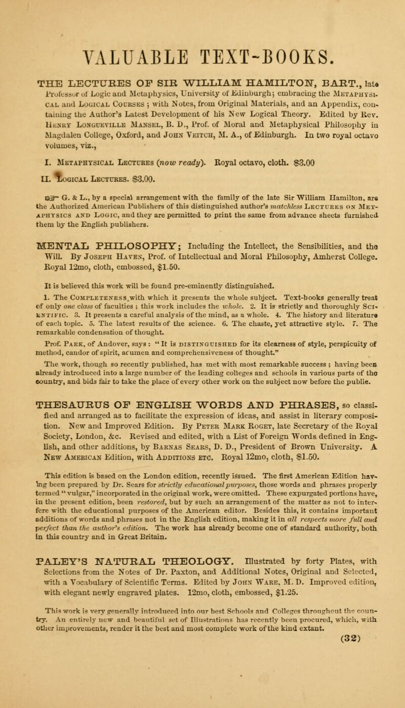 THE LECTURES OF SIR WILLIAM HAMILTON, BART., late Professor of Logic and Metaphysics, University of Edinburgh; embracing the Metapuysi. cal and Logical Courses ; with Notes, from Original Materials, and an Appendix, con- taining the Author's Latest Development of his New Logical Theory. Edited by Kev. 111 nicy Losgueville Maxsel, B. D., Prof, of Moral and Metaphysical Philosophy in Magdalen College, Oxford, and John Veitch, M. A., of Edinburgh. In two royal octavo volumes, viz., I. Metaphysical Lectures (now ready). Royal octavo, cloth. S3.00 II. Logical Lectures. S3.00. S3™ G. & L., by a special arrangement with the family of the late Sir William Hamilton, are the Authorized American Publishers of this distinguished author's matchless Lectures ox Met- aphysics and Logic, and they are permitted to print the same from advance sheets furnished them by the English publishers. MENTAL PHILOSOPHY; Including the Intellect, the Sensibilities, and the Will. By Joseph Haven, Prof, of Intellectual and Moral Philosophy, Amherst College. Royal 12mo, cloth, embossed, $1.50. It is believed this work will be found pre-eminently distinguished. 1. The Completen'ess,with which it presents the whole subject. Text-books generally treat cf only one class of faculties ; this work includes the whole. 2. It is strictly and thoroughly Sci- entific. 3. It presents a careful analysis of the mind, as a whole. 4. The history and literature of each topic. 5. The latest results of the science. 6. The chaste, yet attractive style. 7. The remarkable condensation of thought. Prof. Park, of Andover, says :  It is distinguished for its clearness of style, perspicuity of method, candor of spirit, acumen and comprehensiveness of thought. The work, though so recently published, has met with most remarkable success ; having becB already introduced into a large number of the leading colleges and schools in various parts of tho country, and bids fair to take the place of every other work on the subject now before the publie. THESAURUS OP ENGLISH WORDS AND PHRASES, so classi- fied and arranged as to facilitate the expression of ideas, and assist in literary composi- tion. New and Improved Edition. By Peter Mark Roget, late Secretary of the Royal Society, London, &c. Revised and edited, with a List of Foreign Words defined in Eng- lish, and other additions, by Barnas Sears, D. D., President of Brown University. A New American Edition, with Additions etc. Royal 12mo, cloth, $1.50. This edition is based on the London edition, recently issued. The first American Edition hav- ing been prepared by Dr. Sears for strictly educational purposes, those words and phrases properly termed  vulgar, incorporated in the original work, were omitted. These expurgated portions have, in the present edition, been restored, but by such an arrangement of the matter as not to inter- fere with the educational purposes of the American editor. Besides this, it contains important additions of words and phrases not in the English edition, making it in all respects more full and perfect than the author's edition. The work has already become one of standard authority, both In this country and in Great Britain. PALEY'S NATURAL THEOLOGY. Illustrated by forty Plates, with Selections from the Notes of Dr. Paxton, and Additional Notes, Original and Selected, with a Vocabulary of Scientific Terms. Edited by John Ware. M. D. Improved edition, with elegant newly engraved plates. 12mo, cloth, embossed, $1.25. Thi* work is very »nera!lv introduced into our best Schools and Colleges throughout th^ coun- try. An entirely new and beautiful set of Illustrations has recently been procured, which, with other improvements, render it the best and most complete work of the kind extant.