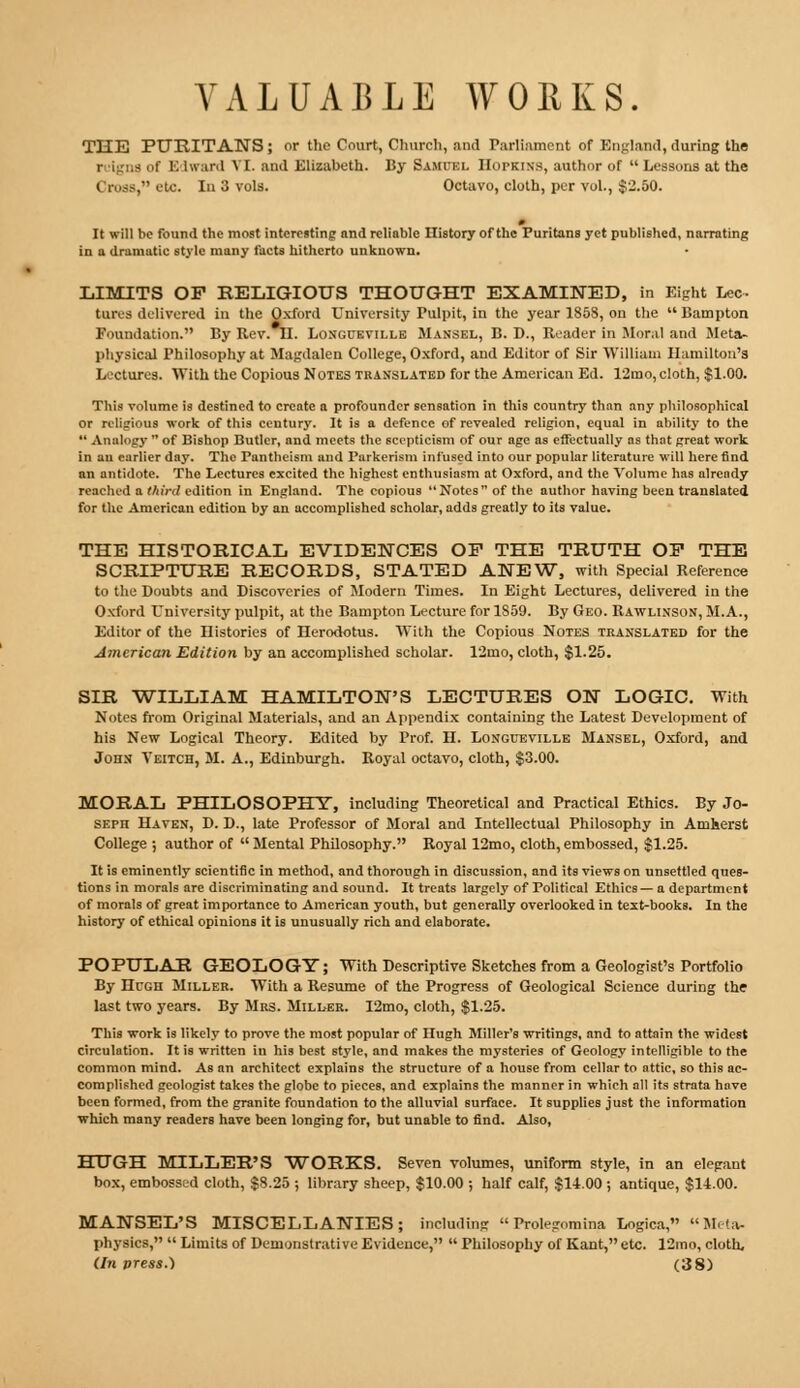 THE PURITANS; or the Court, Church, and Parliament of England, during the r ilgna of B Lward VI. and Elizabeth. By Samuel Hoi-kins, author of  Lessons at the truss, etc. In 3 vols. Octavo, cloth, per vol., $2.50. It will be found the most interesting and reliable History of the Puritans yet published, narrating in a dramatic style many facts hitherto unknown. LIMITS OF RELIGIOUS THOUGHT EXAMINED, in Eight Lee tores delivered in the Oxford University Pulpit, in the year 185S, on the Bampton Foundation. By Bev. U. Longueville Mansel, B. D., Eeader in Moral and Meta- physical Philosophy at Magdalen College, Oxford, and Editor of Sir William Hamilton's Lectures. With the Copious Notes translated for the American Ed. 12mo, cloth, $1.00. This volume is destined to create a profounder sensation in this country than any philosophical or religious work of this century. It is a defence of revealed religion, equal in ability to the *' Analogy  of Bishop Butler, and meets the scepticism of our age as effectually as that great work in au earlier day. The Pantheism and Parkerism infused into our popular literature will here find an antidote. The Lectures excited the highest enthusiasm at Oxford, and the Volume has already reached a third edition in England. The copious Notes of the author having been translated for the American edition by an accomplished scholar, adds greatly to its value. THE HISTORICAL EVIDENCES OP THE TRUTH OP THE SCRIPTURE RECORDS, STATED ANEW, with Special Beference to the Doubts and Discoveries of Modern Times. In Eight Lectures, delivered in the Oxford University pulpit, at the Bampton Lecture for 1859. By Geo. Eawlinson, M.A., Editor of the Histories of Herodotus. With the Copious Notes translated for the American Edition by an accomplished scholar. 12ino, cloth, $1.25. SIR WILLIAM HAMILTON'S LECTURES ON LOGIC. With Notes from Original Materials, and an Appendix containing the Latest Development of his New Logical Theory. Edited by Prof. H. Longueville Mansel, Oxford, and John Veitch, M. A., Edinburgh. Boyal octavo, cloth, $3.00. MORAL PHILOSOPHY, including Theoretical and Practical Ethics. By Jo- seph Haven, D. D., late Professor of Moral and Intellectual Philosophy in Amherst College ; author of  Mental Philosophy. Royal 12mo, cloth, embossed, $1.25. It is eminently scientific in method, and thorough in discussion, and its views on unsettled ques- tions in morals are discriminating and sound. It treats largely of Political Ethics — a department of morals of great importance to American youth, but generally overlooked in text-books. In the history of ethical opinions it is unusually rich and elaborate. POPULAR GEOLOGY; With Descriptive Sketches from a Geologist's Portfolio By Hrcn Miller. With a Eesume of the Progress of Geological Science during the last two years. By Mrs. Miller. I2mo, cloth, $1.25. This work is likely to prove the most popular of nugh Miller's writings, and to attain the widest circulation. It is written in his best style, and makes the mysteries of Geology intelligible to the common mind. As an architect explains the structure of a house from cellar to attic, so this ac- complished geologist takes the globe to pieces, and explains the manner in which all its strata have been formed, from the granite foundation to the alluvial surface. It supplies just the information which many readers have been longing for, but unable to find. Also, HUGH MILLER'S WORKS. Seven volumes, uniform style, in an elegant box, embossed cloth, $8.25 ; library sheep, $10.00 ; half calf, $14.00 ; antique, $14.00. MANSEL'S MISCELLANIES; including  Prolegomina Logica, Meta- physics,  Limits of Demonstrative Evidence,  Philosophy of Kant, etc. 12mo, cloth, (In press.) (38)