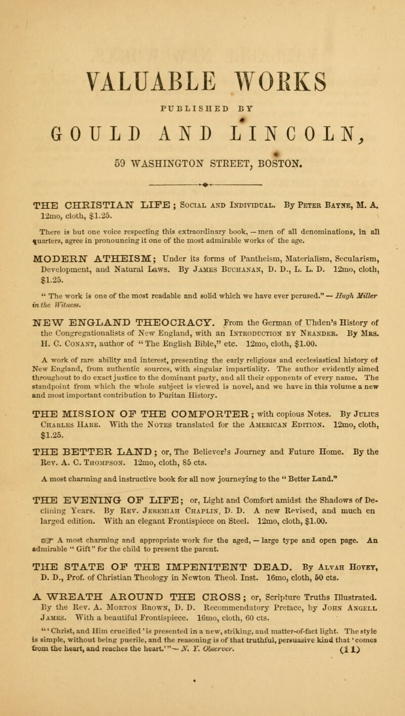 PUBLISHED BY GOULD AND LI N C OLN, 59 WASHINGTON STREET, BOSTON. THE CHRISTIAN LIFE ; Social and Individual. By Peter Batne, M. A. 12tuo, cloth, $1.25. There is but one voice respecting this extraordinary book, —men of all denominations, in all quarters, agree in pronouncing it one of the most admirable works of the age. MODERN ATHEISM; Under its forms of Pantheism, Materialism, Secularism, Development, and Natural Laws. By James Buchanan, D. D., L. L. D. 12mo, cloth, $1.25.  The work is one of the most readable and solid which we have ever perused. — Hugh Miller in the Witnea. NEW ENGLAND THEOCRACY. From the German of Thden's History of the Congregationalists of New England, with an Introduction by Neander. By Mrs. H. C. Conant, author of  The English Bible, etc. 12mo, cloth, $1.00. A work of rare ability and interest, presenting the early religious and ecclesiastical history of New England, from authentic sources, with singular impartiality. The author evidently aimed throughout to do exact justice to the dominant party, and all their opponents of every name. The standpoint from which the whole subject is viewed is novel, and we have in this volume a new and most important contribution to Puritan History. THE MISSION OF THE COMFORTER; with copious Notes. By Julius Charles ILare. With the Notes translated for the American Edition. 12mo, cloth, $1.25. THE BETTER LAND ; or, The Believer's Journey and Future Home. By the Rev. A. C. Thompson. 12mo, cloth, 85 cts. A most charming and instructive book for all now journeying to the  Better Land. THE EVENING OF LIFE; or, Light and Comfort amidst the Shadows of De- clining Years. By Rev. Jeremiah Chaplin, D. D. A new Revised, and much en larged edition. With an elegant Frontispiece on Steel. 12mo, cloth, $1.00. 63 A most charming and appropriate work for the aged, — large type and open page. An admirable  Gift for the child to present the parent. THE STATE OF THE IMPENITENT DEAD. By Alvah Hovey, D. D., Prof, of Christian Theology in Newton Theol. Inst. 16mo, cloth, 60 cts. A WREATH AROUND THE CROSS; or, Scripture Truths Illustrated. By the Rev. A. Morton Brown, D. D. Recommendatory Preface, by John Angell James. With a beautiful Frontispiece. 16mo, cloth, 60 cts. ' Christ, and Him crucified ' is presented in a new, striking, and matter-of-fact light. The style Is simple, without being puerile, and the reasoning is of that truthful, persuasive kind that' comes from the heart, and reaches the heart.'— X. Y. Observer. (11)