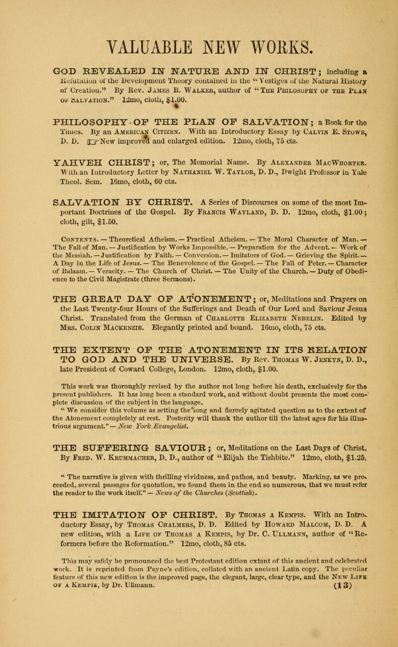 GOD KEVJEALED IN NATURE AND IN CHRIST; including a Refutation of the Development Theory contained in the  Vestiges of the Natural History of Creation. By Rev. James B. Walker, author of  The Philosophy of the Plan of Salvation. 12mo, cloth, SI.00. » PHILOSOPHY-OP THE PLAN OP SALVATION; a Book for the Times. By an American Citizen. With an Introductory Essay by Calvin E. Stowe, D. D. 0New improved and enlarged edition. 12mo, cloth, 75 cts. YAHVBH CHRIST; or, The Memorial Name. By Alexander MacWhorter. With an Introductory Letter by Nathaniel W. Taylor, D. D., Dwight Professor in Yale Theol. Sem. 16mo, cloth, 60 cts. SALVATION BY CHRIST. A Series of Discourses on some of the most Im- portant Doctrines of the Gospel. By Francis Wayland, D. D. 12mo, cloth, $1.00; cloth, gilt, $1.50. Contents. — Theoretical Atheism. — Practical Atheism. — The Moral Character of Man. — The Fall of Man. — Justification by Works Impossible. — Preparation for the Advent. — Work of the Messiah. —Justification by Faith. — Conversion.— Imitators of God. — Grieving the Spirit A Day in the Life of Jesus. — The Benevolence of the Gospel. — The Fall of Peter. — Character of Balaam. — Veracity. — The Church of Christ. — The Unity of the Church. — Duty of Obedi- ence to the Civil Magistrate (three Sermons). THE GREAT DAY OP ATONEMENT ; or, Meditations and Prayers on the Last Twenty-four Hours of the Sufferings and Death of Our Lord and Saviour Jesus Christ. Translated from the German of Charlotte Elizabeth Nebelin. Edited by Mrs. Colin Mackenzie. Elegantly printed and bound. 16mo, cloth, 75 cts. THE EXTENT OP THE ATONEMENT IN ITS RELATION TO GOD AND THE UNIVERSE. By Rev. Thomas W. Jenkyn, D. D., late President of Coward College, London. 12mo, cloth, $1.00. This work was thoroughly revised by the author not long before his death, exclusively for the present publishers. It has long been a standard work, and without doubt presents the most com-' plete discussion of the subject in the language.  We consider this volume as setting the long and fiercely agitated question as to the extent of the Atonement completely at rest. Posterity will thank the author till the latest ages for his illus- trious argument. — New York Evangelist. THE SUFFERING SAVIOUR ; or, Meditations on the Last Days of Christ. By Fred. W. Krummacher, D. D., author of  Elijah the Tishbite. 12mo, cloth, $1.25.  The narrative is given with thrilling vividness, and pathos, and beauty. Marking, as we pro. ceeded, several passages for quotation, we found them in the end so numerous, that we must refer the reader to the work itself. — News of the Churches {Scottish). THE IMITATION OF CHRIST. By Thomas a Kempis. With an Intro, ductory Essay, by Thomas Chalmers, D. D. Edited by Howard Malcom, D. D. A new edition, with a Life of Thomas a Kempis, by Dr. C. Ullmann, author of Re- formers before the Reformation. 12mo, cloth, 85 cts. Tins may safely be pronounced the best Protestant edition extant of this ancient and celebrated work. It is reprinted from Payne's edition, collated with an ancient Latin copy. The peculiar feature of this new edition is the improved page, the elegant, large, clear type, and the New Life