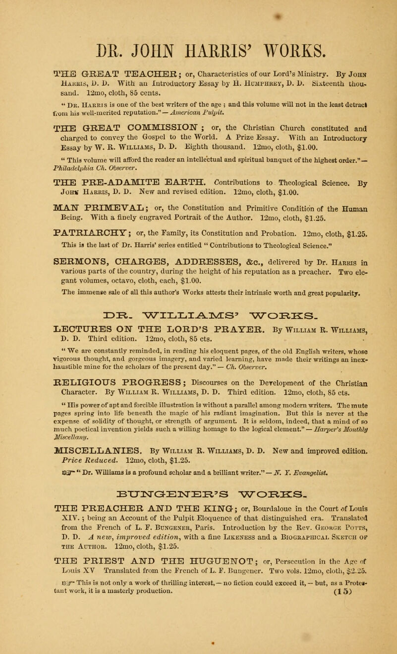 DR. JOHN HARRIS' WORKS. TEE GEEAT TEACHER; or, Characteristics of our Lord's Ministry. By John Harris, 1>. D. With au Introductory Essay by H. Humphrey, D. 1). Sixteenth thou- sand. 12mo, cloth, 85 cents.  Dr. Harris is one of the best writers of the age ; and this volume will not in the least detract from his well-merited reputation. — American Fulpit. THE GREAT COMMISSION ; or, the Christian Church constituted and charged to convey the Gospel to the World. A Prize Essay. With an Introductory Essay by W. R. Williams, D. D. Eighth thousand. 12mo, cloth, $1.00.  This volume will afford the reader an intellectual and spiritual banquet of the highest order. — Philadelphia Ch. Observer. THE PRE-ADAMITE EARTH. Contributions to Theological Science. By .Juiiv Harris, D. D. New and revised edition. 12mo, cloth, $1.00. MAN PRIMEVAL; or, the Constitution and Primitive Condition of the Human Being. With a finely engraved Portrait of the Author. 12mo, cloth, $1.25. PATRIARCHY; or, the Family, its Constitution and Probation. 12mo, cloth, $1.25. This is the last of Dr. Harris' series entitled  Contributions to Theological Science. SERMONS, CHARGES, ADDRESSES, &c, delivered by Dr. Harris in various parts of the country, during the height of his reputation as a preacher. Two ele- gant volumes, octavo, cloth, each, $1.00. The immense 6ale of all this author's Works attests their intrinsic worth and great popularity. X>R. WILLIAMS' 'WORKS. LECTURES ON THE LORD'S PRAYER. By William R. Williams, D. D. Third edition. 12mo, cloth, 85 cts.  We are constantly reminded, in reading his eloquent pages, of the old English writers, whose vigorous thought, and gorgeous imagery, and varied learning, have made their writings an inex- haustible mine for the scholars of the present day. — Ch. Observer. RELIGIOUS PROGRESS; Discourses on the Deyelopment of the Christian Character. By William R. Williams, D. D. Third edition. 12mo, doth, 85 cts.  His power of apt and forcible illustration is without a parallel among modern writers. The mute pages spring into life beneath the magic of his radiant imagination. But this is never at the expense of solidity of thought, or strength of argument. It is seldom, indeed, that a mind of so much poetical invention yields such a willing homage to the logical element. — Harper's Monthly Miscellany. MISCELLANIES. By William R. Williams, D. D. New and improved edition. Price Reduced. 12mo, cloth, $1.25. D3~ Dr. Williams is a profound scholar and a brilliant writer. — JT. Y. Evangelist. BTJisra-EisrEPi'S works. THE PREACHER AND THE KING; or, Bourdaloue in the Court of Louis XIV.; being an Account of the Pulpit Eloquence of that distinguished era. Translated from the French of L. F. Bunoener, Paris. Introduction by the Rev. George Potts, D. D. A new, improved edition, with a fine Likeness and a Biographical Sketch of the Author. 12mo, cloth, $1.25. THE PRIEST AND THE HUGUENOT; or, Persecution in the Age of Louis XV Translated from the French of L. F. Bungener. Two vols. 12mo, cloth, $2.-15. is J~ This is not only a work of thrilling interest,— no fiction could exceed it, — but, as a Protes-