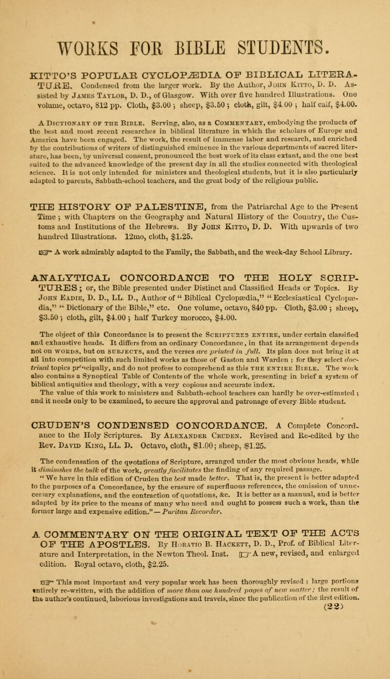 W011KS FOR BIBLE STUDENTS. KITTO'S POPULAR CYCLOPEDIA OP BIBLICAL LITERA- TURE. Condensed frutn the larger work. By the Auihur, John Kitto, D. D. As- sisted by James Taylor, D. D., of Glasgow. With over five hundred Illustrations. One volume, octavo, 812 pp. Cloth, $3.00 ; sheep, $3.50 ; cloth, gilt, $4.00 j half calf, $4.00. A Dictionary of the Bible. Serving, also, as a Commentary, embodying the products of the bust and most recent researches in biblical literature in which the scholars of Europe and America have been engaged. The work, the result of immense labor and research, and enriched by the contributions of writers of distinguished eminence in the various departments of sacred liter- ature, has been, by universal consent, pronounced the best work of its class extant, and the one best suited to the advanced knowledge of the present day in all the studies connected with theological science. It is not only intended for ministers and theological students, but it is also particularly adapted to parents, Sabbath-school teachers, and the great body of the religious public. THE HISTORY OP PALESTINE, from the Patriarchal Age to the Present Time ; with Chapters on the Geography and Natural History of the Country, the Cus- toms and Institutions of the Hebrews. By John Kitto, D. D. With upwards of two hundred Illustrations. 12mo, cloth, $1.25. K3~ A work admirably adapted to the Family, the Sabbath, and the week-day School Library. ANALYTICAL CONCORDANCE TO THE HOLY SCRIP- TURES ; or, the Bible presented under Distinct and Classified Heads or Topics. By John Eadie, D. D., LL. D., Author of  Biblical Cyclopaedia,  Ecclesiastical Cyclopae- dia,  Dictionary of the Bible, etc. One volume, octavo, 840 pp. Cloth, $3.00 ; sheep, $3.50; cloth, gilt, $4.00 ; half Turkey morocco, $4.00. The object of this Concordance is to present the Scriptures entire, under certain classified and exhaustive heads. It differs from an ordinary Concordance, in that its arrangement depends not on words, but on subjects, and the ver6es are printed in full. Its plan does not bring it at all into competition with such limited works as those of Gaston and Warden ; for they select doc- trinal topics prieipally, and do not profess to comprehend as this the entire Bible. The work also contains a Synoptical Table of Contents of the whole work, presenting in brief a system of biblical antiquities and theology, with a very copious and accurate index. The value of this work to ministers and Sabbath-school teachers can hardly be over-estimated ; and it needs only to be examined, to 6ecure the approval and patronage of every Bible student. CRUDEN'S CONDENSED CONCORDANCE. A Complete Concord- ance to the Holy Scriptures. By Alexander Cruden. Revised and Re-edited by the Rev. Davtd King, LL. JJ. Octavo, cloth, $1.00; sheep, $1.25. The condensation of the quotations of Scripture, arranged under the most obvious heads, while it diminishes the bulk of the work, greatly facilitates the finding of any required passage.  We have in this edition of Cruden the best made better. That is, the present is better adapted to the purposes of a Concordance, by the erasure of superfluous references, the omission of uniic. cee;ary explanations, and the contraction of quotations, &c. It is better as a manual, and is better adapted by its price to the means of many who need and ought to possess such a work, than the former large and expensive edition. — Puritan Recorder. A COMMENTARY ON THE ORIGINAL TEXT OP THE ACTS OP THE APOSTLES. By Horatio B. Hackett, D. D., Prof, of Biblical Liter- ature and Interpretation, in the Newton Theol. Inst, c A new> revised, and enlarged edition. Royal octavo, cloth, $2.25. CaT- This most important and very popular work has been thoroughly revised ; large portions entirely re-written, with the addition of more than one hundred pages of new matter; the result of th& author's continued, laborious investigations and travels, since the publication of the first edition. (22)