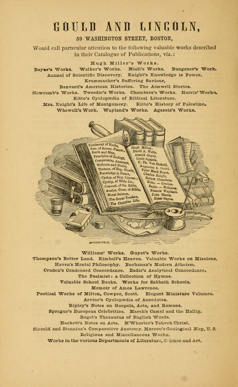 GOULD AND LINCOLN, 59 WASHINGTON STREET, BOSTON, Would call particular attention to the following valuable works described in their Catalogue of Publications, viz.: Hugh. Miller's Works. Bay»e'« Works. Walker's Works. Miall's Works. Bungener's Work, Annual of Scientific Discovery. Knight's Knowledge is Power. Krummaeher's Suffering Saviour, Banvard's American Histories. The Aimwell Stories. Newcomb's Works. Tweedie's Works. Chambers's Works. Harris' Works^ Kitto's Cyclopaedia of Biblical Literature. Mrs. Knight's Life of Montgomery. Kitto's History of Palestine. Whewell's Work. Wayland's Works. Agassiz's Works. -^ jl r.'sst/rM si. Williams' Works. Guyot's Works. Thompson's Better Land. Kimball's Heaven. Valuable Works on Missions, Haven's Mental Philosophy. Buchanan's Modern Atheism. Cruden's Condensed Concordance. Eadie's Analytical Concordance. The Psalmist: a Collection of Hymns. Valuable School Books. Works for Sabbath Schools. Memoir of Amos Lawrence. Poetical Works of Milton, Cowper, Scott. Elegant Miniature Volumes. Arvine's Cyclopaedia of Anecdotes. Bipley's Notes on Gospels, Acts, and Romans. Sprague's European Celebrities. Marsh's Camel and the Hallig. Eoget's Thesaurus of English Words. Hackett's Notes on Acts. M'Whorter's Yahveh Christ. SieDold and Stannius's Comparative Anatomy. Marcou's Geological Map, U. S. Keligious and Miscellaneous Works. Works in the various Departments of Literature, Erience and Art.