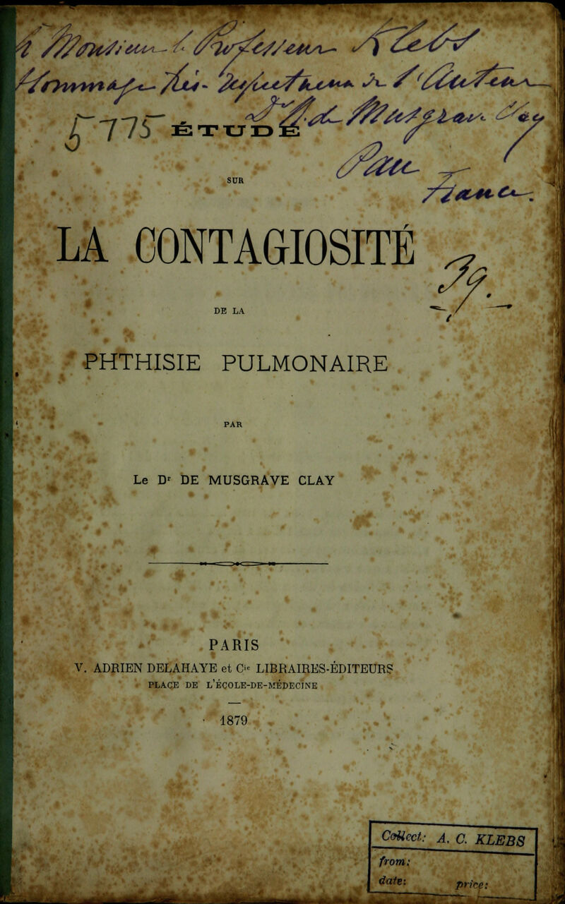 ■ — ^776 E2TXLJID SUR ?&c- 7V* AL41C*—. LA CONTAGIOSITÉ DE LA PHTHISIE PULMONAIRE Le Dr DE MUSGRAVE CLAY PARIS V. ADRIEN DELAHAYE et O LIBRAIRES-ÉDITEUR? PLACE DE L'ÉCOLE-DE-MÉDECINE • 1879 . CoUcct: A. C. KLEBS front: tfqfe= priée: