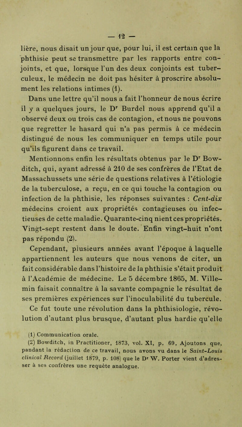 lière, nous disait un jour que, pour lui, il est certain que la phthisie peut se transmettre par les rapports entre con- joints, et que, lorsque l'un des deux conjoints est tuber- culeux, le médecin ne doit pas hésiter à proscrire absolu- ment les relations intimes (1). Dans une lettre qu'il nous a fait l'honneur de nous écrire il y a quelques jours, le Dr Burdel nous apprend qu'il a observé deux ou trois cas de contagion, et nous ne pouvons que regretter le hasard qui n'a pas permis à ce médecin distingué de nous les communiquer en temps utile pour qu'ils figurent dans ce travail. Mentionnons enfin les résultats obtenus par le Dr Bow- ditch, qui, ayant adressé à 210 de ses confrères de l'Etat de Massachussets une série de questions relatives à l'étiologie de la tuberculose, a reçu, en ce qui touche la contagion ou infection de la phthisie, les réponses suivantes : Cent-dix médecins croient aux propriétés contagieuses ou infec- tieuses de cette maladie. Quarante-cinq nient ces propriétés. Vingt-sept restent dans le doute. Enfin vingt-huit n'ont pas répondu (2). Cependant, plusieurs années avant l'époque à laquelle appartiennent les auteurs que nous venons de citer, un fait considérable dans l'histoire de la phthisie s'était produit à l'Académie de médecine. Le 5 décembre 1865, M. Ville- min faisait connaître à la savante compagnie le résultat de ses premières expériences sur l'inoculabilité du tubercule. Ce fut toute une révolution dans la phthisiologie, révo- lution d'autant plus brusque, d'autant plus hardie qu'elle (1) Communication orale. (2) Bowditch, in Practitioner, 1873, vol. XI, p. 69. Ajoutons que, pandant la rédaction de ce travail, nous avons vu dans le Saint-Louis clinical Record (juillet 1879, p. 108) que le D' W. Porter vient d'adres- ser à ses confrères une requête analogue.