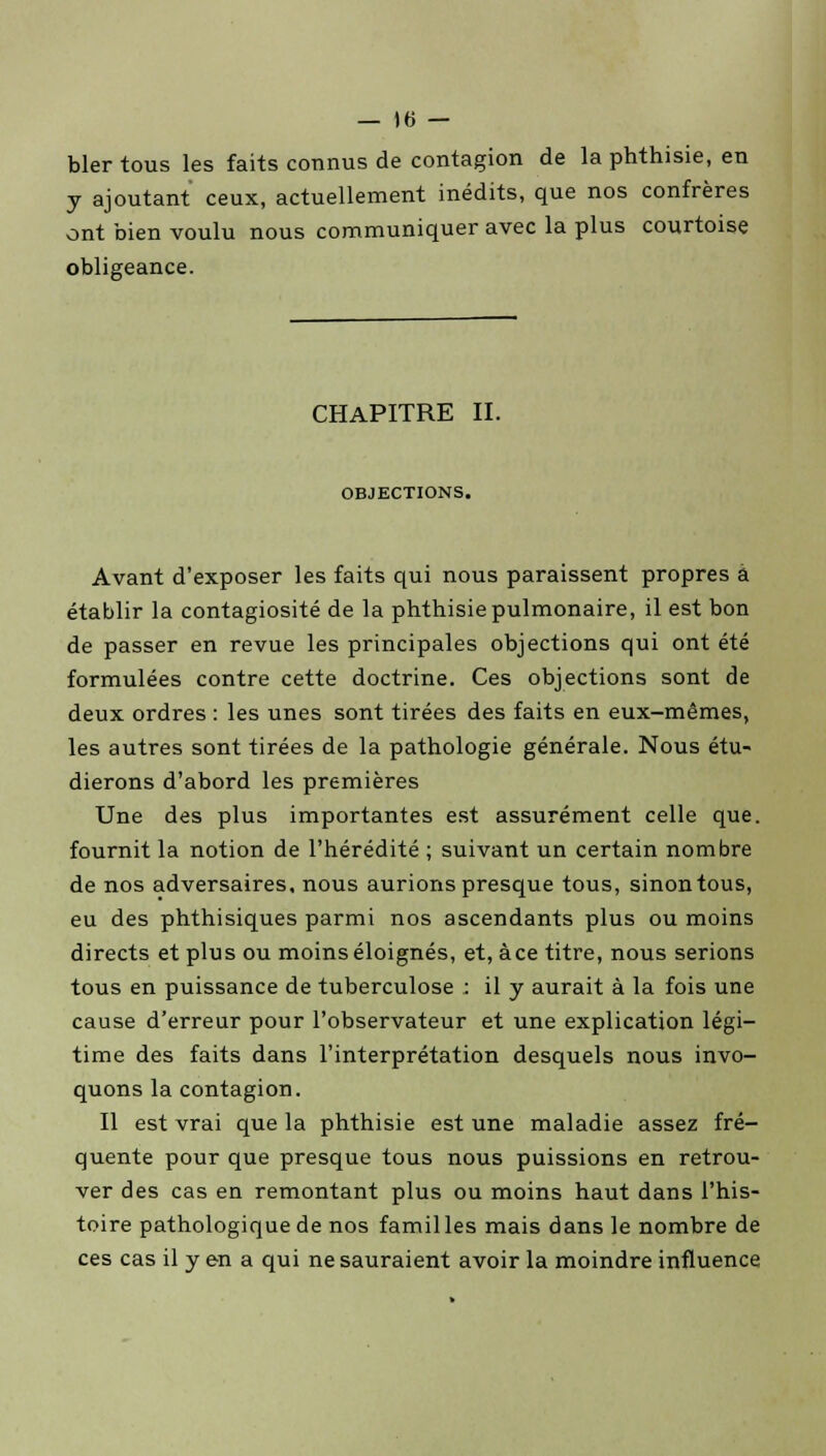bler tous les faits connus de contagion de la phthisie, en y ajoutant ceux, actuellement inédits, que nos confrères ont bien voulu nous communiquer avec la plus courtoise obligeance. CHAPITRE II. OBJECTIONS. Avant d'exposer les faits qui nous paraissent propres à établir la contagiosité de la phthisie pulmonaire, il est bon de passer en revue les principales objections qui ont été formulées contre cette doctrine. Ces objections sont de deux ordres : les unes sont tirées des faits en eux-mêmes, les autres sont tirées de la pathologie générale. Nous étu- dierons d'abord les premières Une des plus importantes est assurément celle que. fournit la notion de l'hérédité ; suivant un certain nombre de nos adversaires, nous aurions presque tous, sinon tous, eu des phthisiques parmi nos ascendants plus ou moins directs et plus ou moins éloignés, et, àce titre, nous serions tous en puissance de tuberculose : il y aurait à la fois une cause d'erreur pour l'observateur et une explication légi- time des faits dans l'interprétation desquels nous invo- quons la contagion. Il est vrai que la phthisie est une maladie assez fré- quente pour que presque tous nous puissions en retrou- ver des cas en remontant plus ou moins haut dans l'his- toire pathologique de nos famil les mais dans le nombre de ces cas il y en a qui ne sauraient avoir la moindre influence