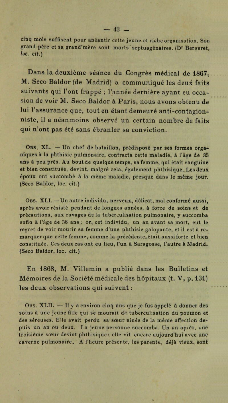 cinq mois suffisent pour anéantir celte jeune et riche organisation. Son grand-père et sa grand'mère sont morts septuagénaires. (Dr Bergeret, loc. cit.) Dans la deuxième séance du Congrès médical de 1867; M. Seco Baldor (de Madrid) a communiqué les deux faits suivants qui l'ont frappé ; l'année dernière ayant eu occa- sion de voir M. Seco Baldor à Paris, nous avons obtenu de lui l'assurance que, tout en étant demeuré anti-contagion- niste, il a néanmoins observe un certain nombre de faits qui n'ont pas été sans ébranler sa conviction. Obs. XL. — Un chef de bataillon, prédisposé par ses formes orga- niques à la phthisie pulmonaire, contracta cette maladie, à l'âge de 35 ans à peu près. Au bout de quelque temps, sa femme, qui était sanguine et bien constituée, devint, malgré cela, également phthisique. Les deux époux ont succombé à la même maladie, presque dans le même jour. (Seco Baldor, loc. cit.) Obs. XLI. —Un autre individu, nerveux, délicat, mal conformé aussi, après avoir résisté pendant de longues années, à force de soins et de précautions, aux ravages de la tuber^ulisation pulmonaire, y succomba enfin à l'âge de 38 ans; or, cet individu, un an avant sa mort, eut le regret de voir mourir sa femme d'une phthisie galopante, et il est à re- marquer que cette fem me, comme la précédente, était aussi forte et bien constituée. Ces deux cas ont eu lieu, l'un à Saragosse, l'autre à Madrid. (Seco Baldor, loc. cit.) En 1868, M. Villemin a publié dans les Bulletins et Mémoires de la Société médicale des hôpitaux (t. V, p. 131) les deux observations qui suivent : Obs. XLII. — II y a environ cinq ans que je fus appelé à donner des soins à une jeune fille qui se mourait de tuberculisation du poumon et des séreuses. Elle avait perdu sa sœur aînée de la même affection de- puis un an ou deux. La jeune personne succomba. Un an apiès, une troisième sœur devint phthisique ; elle vit encore aujourd'hui avec une caverne pulmonaire. A l'heure présente, les parents, déjà vieux, sont