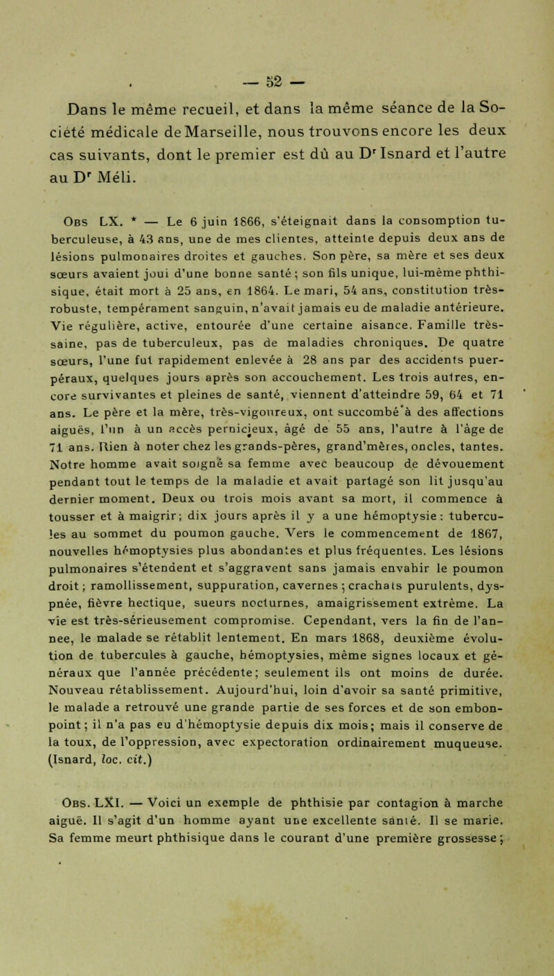 Dans le même recueil, et dans la même séance de la So- ciété médicale de Marseille, nous trouvons encore les deux cas suivants, dont le premier est dû au Dr Isnard et l'autre au Dr Méli. Obs LX. * — Le 6 juin 1866, s'éteignait dans la consomption tu- berculeuse, à 43 ans, une de mes clientes, atteinte depuis deux ans de lésions pulmonaires droites et gauches. Son père, sa mère et ses deux sœurs avaient joui d'une bonne santé ; son fils unique, lui-même phthi- sique, était mort à 25 ans, €n 1864. Le mari, 54 ans, constitution très- robuste, tempérament sanguin, n'avait jamais eu de maladie antérieure. Vie régulière, active, entourée d'une certaine aisance. Famille très- saine, pas de tuberculeux, pas de maladies chroniques. De quatre sœurs, l'une fut rapidement enlevée à 28 ans par des accidents puer- péraux, quelques jours après son accouchement. Les trois aulres, en- core survivantes et pleines de santé, viennent d'atteindre 59, 64 et 71 ans. Le père et la mère, très-vigoureux, ont succombé'à des affections aiguës, l'un à un accès pernicieux, âgé de 55 ans, l'autre à l'âge de 71 ans. Rien à noter chez les grands-pères, grand'mèies, oncles, tantes. Notre homme avait soigné sa femme avec beaucoup de dévouement pendant tout le temps de la maladie et avait partagé son lit jusqu'au dernier moment. Deux ou trois mois avant sa mort, il commence à tousser et à maigrir; dix jours après il y a une hémoptysie: tubercu- les au sommet du poumon gauche. Vers le commencement de 1867, nouvelles hémoptysies plus abondantes et plus fréquentes. Les lésions pulmonaires s'étendent et s'aggravent sans jamais envahir le poumon droit ; ramollissement, suppuration, cavernes ; crachats purulents, dys- pnée, fièvre hectique, sueurs nocturnes, amaigrissement extrême. La vie est très-sérieusement compromise. Cependant, vers la fin de l'an- née, le malade se rétablit lentement. En mars 1868, deuxième évolu- tion de tubercules à gauche, hémoptysies, même signes locaux et gé- néraux que l'année précédente; seulement ils ont moins de durée. Nouveau rétablissement. Aujourd'hui, loin d'avoir sa santé primitive, le malade a retrouvé une grande partie de ses forces et de son embon- point ; il n'a pas eu d'hémoptysie depuis dix mois; mais il conserve de la toux, de l'oppression, avec expectoration ordinairement muqueuse. (Isnard, loc, cit.) Obs. LXl. — Voici un exemple de phthisie par contagion à marche aiguë. Il s'agit d'un homme ayant une excellente sanié. Il se marie. Sa femme meurt phthisique dans le courant d'une première grossesse;