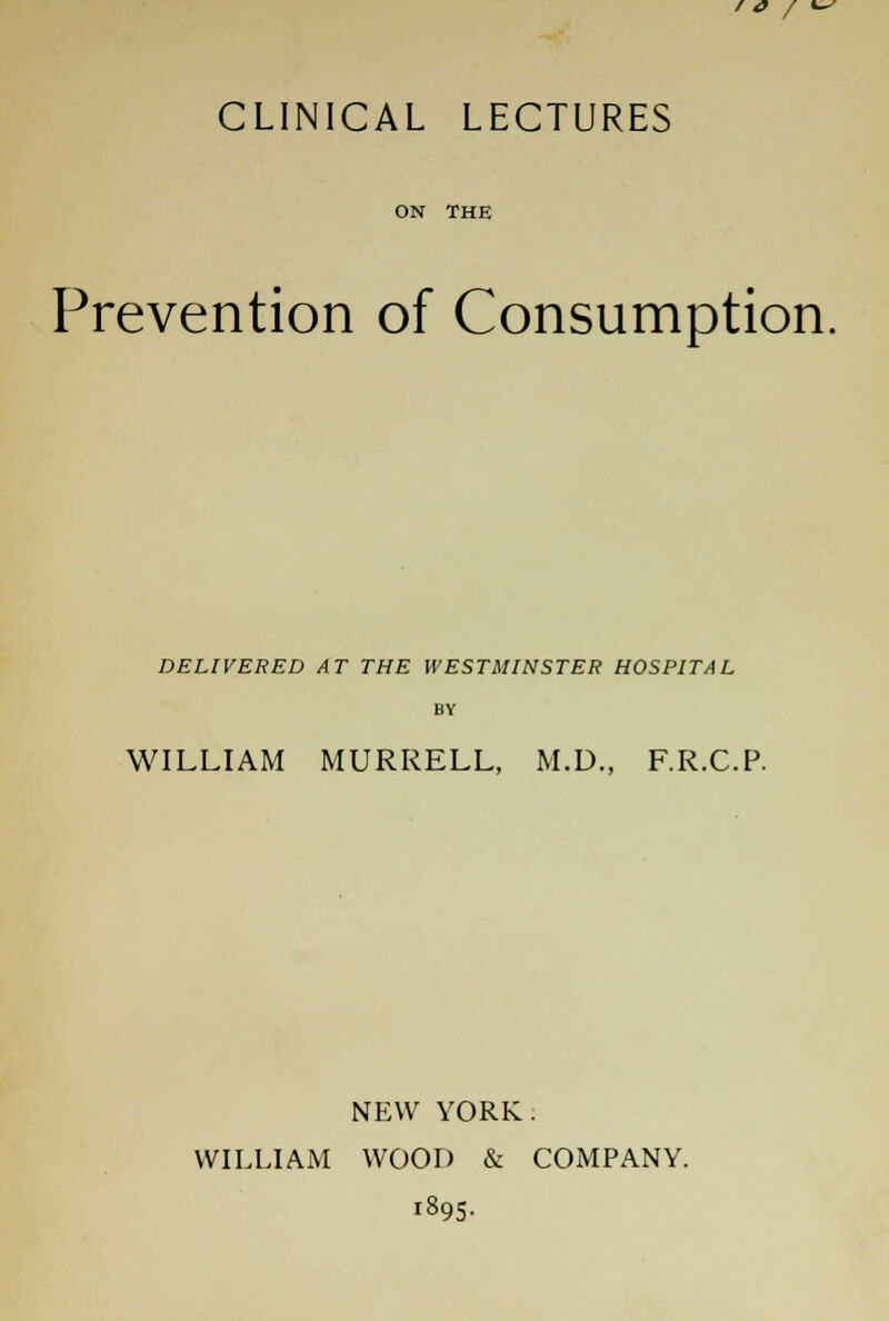 ' / CLINICAL LECTURES ON THE Prevention of Consumption. DELIVERED AT THE WESTMINSTER HOSPITAL BY WILLIAM MURRELL, M.D., F.R.C.P. NEW YORK. WILLIAM WOOD & COMPANY. 1895.