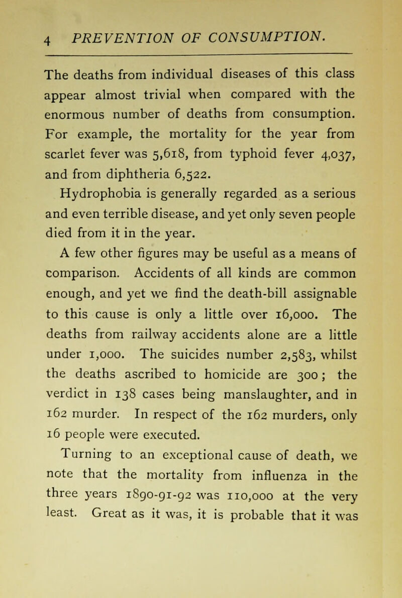 The deaths from individual diseases of this class appear almost trivial when compared with the enormous number of deaths from consumption. For example, the mortality for the year from scarlet fever was 5,618, from typhoid fever 4,037, and from diphtheria 6,522. Hydrophobia is generally regarded as a serious and even terrible disease, and yet only seven people died from it in the year. A few other figures may be useful as a means of comparison. Accidents of all kinds are common enough, and yet we find the death-bill assignable to this cause is only a little over 16,000. The deaths from railway accidents alone are a little under 1,000. The suicides number 2,583, whilst the deaths ascribed to homicide are 300; the verdict in 138 cases being manslaughter, and in 162 murder. In respect of the 162 murders, only 16 people were executed. Turning to an exceptional cause of death, we note that the mortality from influenza in the three years 1890-91-92 was 110,000 at the very least. Great as it was, it is probable that it was