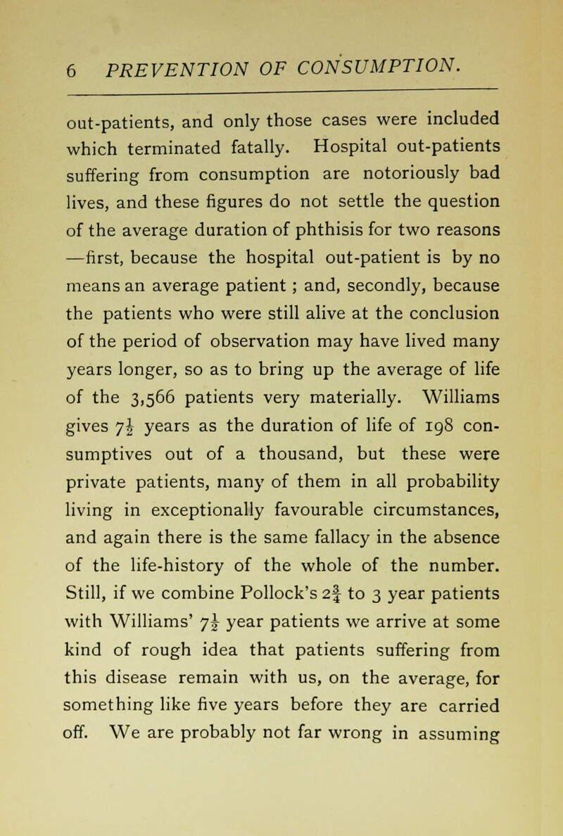 out-patients, and only those cases were included which terminated fatally. Hospital out-patients suffering from consumption are notoriously bad lives, and these figures do not settle the question of the average duration of phthisis for two reasons —first, because the hospital out-patient is by no means an average patient; and, secondly, because the patients who were still alive at the conclusion of the period of observation may have lived many years longer, so as to bring up the average of life of the 3,566 patients very materially. Williams gives y\ years as the duration of life of 198 con- sumptives out of a thousand, but these were private patients, many of them in all probability living in exceptionally favourable circumstances, and again there is the same fallacy in the absence of the life-history of the whole of the number. Still, if we combine Pollock's 2| to 3 year patients with Williams' 7^ year patients we arrive at some kind of rough idea that patients suffering from this disease remain with us, on the average, for something like five years before they are carried off. We are probably not far wrong in assuming