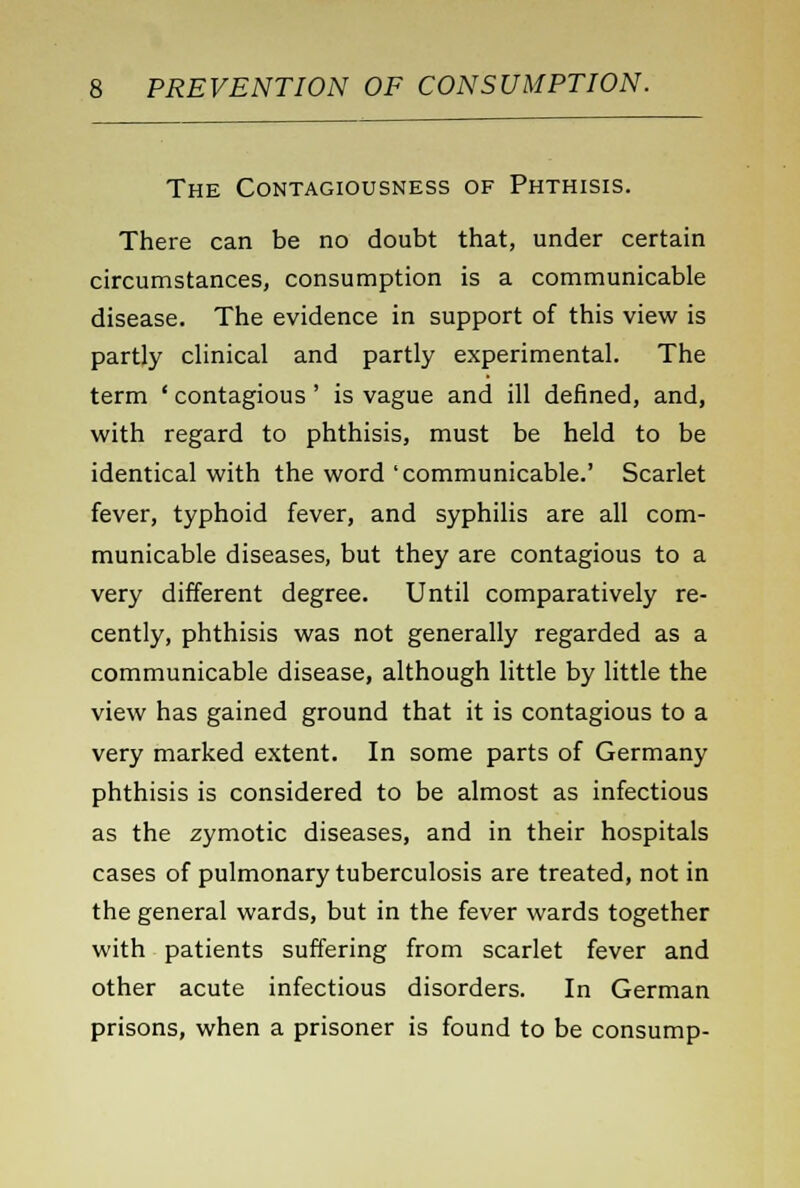 The Contagiousness of Phthisis. There can be no doubt that, under certain circumstances, consumption is a communicable disease. The evidence in support of this view is partly clinical and partly experimental. The term ' contagious ' is vague and ill defined, and, with regard to phthisis, must be held to be identical with the word 'communicable.' Scarlet fever, typhoid fever, and syphilis are all com- municable diseases, but they are contagious to a very different degree. Until comparatively re- cently, phthisis was not generally regarded as a communicable disease, although little by little the view has gained ground that it is contagious to a very marked extent. In some parts of Germany phthisis is considered to be almost as infectious as the zymotic diseases, and in their hospitals cases of pulmonary tuberculosis are treated, not in the general wards, but in the fever wards together with patients suffering from scarlet fever and other acute infectious disorders. In German prisons, when a prisoner is found to be consump-