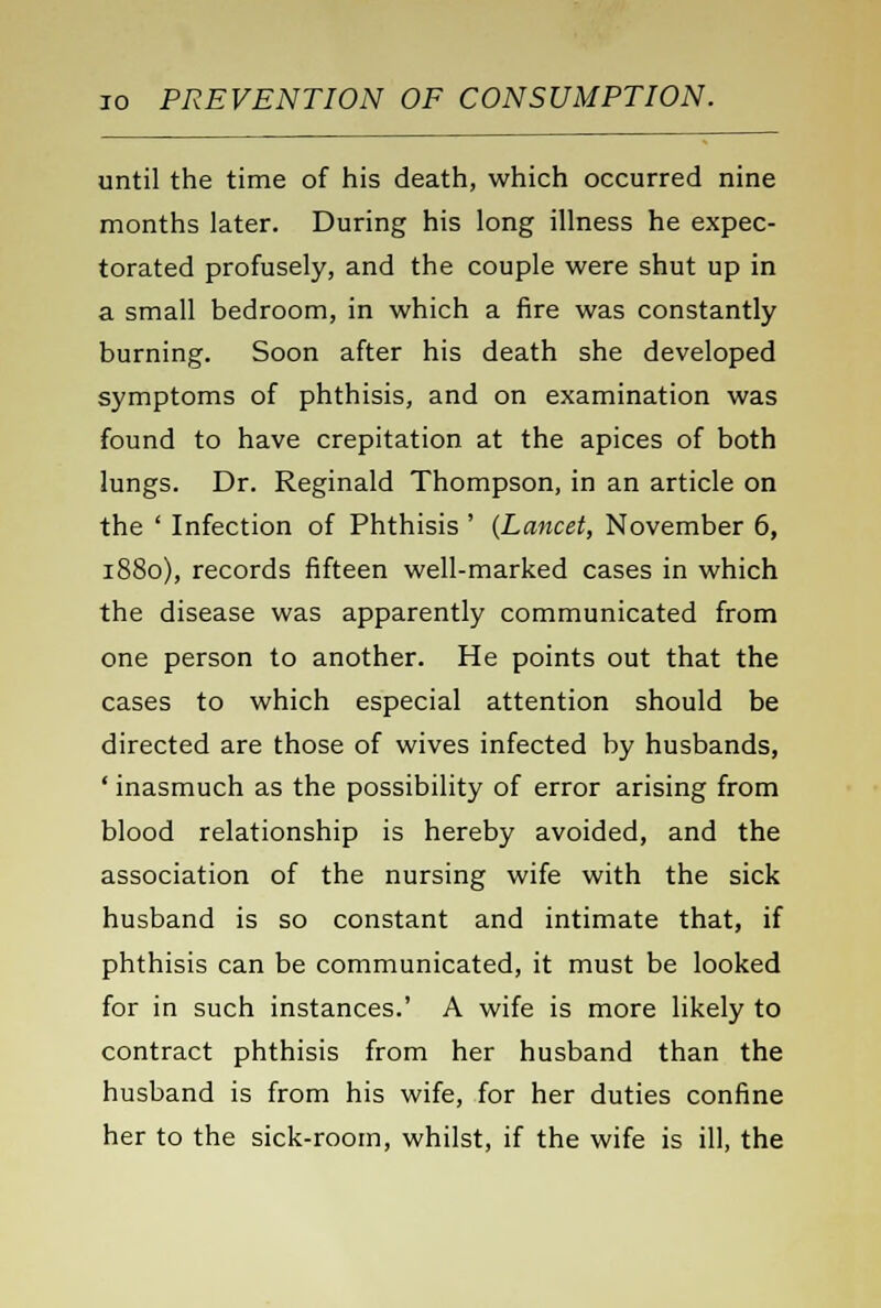 until the time of his death, which occurred nine months later. During his long illness he expec- torated profusely, and the couple were shut up in a small bedroom, in which a fire was constantly burning. Soon after his death she developed symptoms of phthisis, and on examination was found to have crepitation at the apices of both lungs. Dr. Reginald Thompson, in an article on the ' Infection of Phthisis ' (Lancet, November 6, 1880), records fifteen well-marked cases in which the disease was apparently communicated from one person to another. He points out that the cases to which especial attention should be directed are those of wives infected by husbands, ' inasmuch as the possibility of error arising from blood relationship is hereby avoided, and the association of the nursing wife with the sick husband is so constant and intimate that, if phthisis can be communicated, it must be looked for in such instances.' A wife is more likely to contract phthisis from her husband than the husband is from his wife, for her duties confine her to the sick-room, whilst, if the wife is ill, the