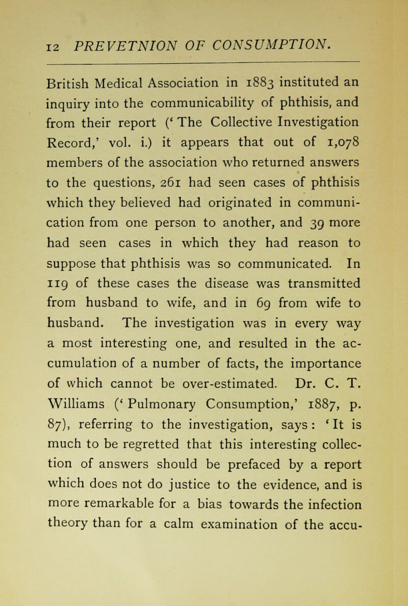 British Medical Association in 1883 instituted an inquiry into the communicability of phthisis, and from their report (' The Collective Investigation Record,' vol. i.) it appears that out of 1,078 members of the association who returned answers to the questions, 261 had seen cases of phthisis which they believed had originated in communi- cation from one person to another, and 39 more had seen cases in which they had reason to suppose that phthisis was so communicated. In 119 of these cases the disease was transmitted from husband to wife, and in 69 from wife to husband. The investigation was in every way a most interesting one, and resulted in the ac- cumulation of a number of facts, the importance of which cannot be over-estimated. Dr. C. T. Williams (' Pulmonary Consumption,' 1887, p. 87), referring to the investigation, says: 'It is much to be regretted that this interesting collec- tion of answers should be prefaced by a report which does not do justice to the evidence, and is more remarkable for a bias towards the infection theory than for a calm examination of the accu-