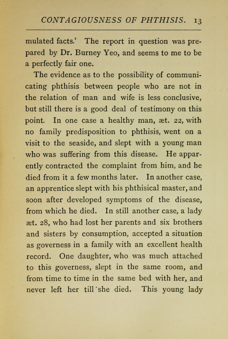 mulated facts.' The report in question was pre- pared by Dr. Burney Yeo, and seems to me to be a perfectly fair one. The evidence as to the possibility of communi- cating phthisis between people who are not in the relation of man and wife is less conclusive, but still there is a good deal of testimony on this point. In one case a healthy man, set. 22, with no family predisposition to phthisis, went on a visit to the seaside, and slept with a young man who was suffering from this disease. He appar- ently contracted the complaint from him, and he died from it a few months later. In another case, an apprentice slept with his phthisical master, and soon after developed symptoms of the disease, from which he died. In still another case, a lady set. 28, who had lost her parents and six brothers and sisters by consumption, accepted a situation as governess in a family with an excellent health record. One daughter, who was much attached to this governess, slept in the same room, and from time to time in the same bed with her, and never left her till'she died. This young lady