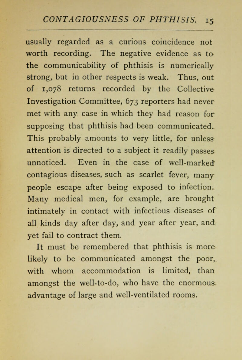 usually regarded as a curious coincidence not worth recording. The negative evidence as to the communicability of phthisis is numerically strong, but in other respects is weak. Thus, out of 1,078 returns recorded by the Collective Investigation Committee, 673 reporters had never met with any case in which they had reason for supposing that phthisis had been communicated. This probably amounts to very little, for unless attention is directed to a subject it readily passes unnoticed. Even in the case of well-marked contagious diseases, such as scarlet fever, many people escape after being exposed to infection. Many medical men, for example, are brought intimately in contact with infectious diseases of all kinds day after day, and year after year, and yet fail to contract them. It must be remembered that phthisis is more likely to be communicated amongst the poor, with whom accommodation is limited, than amongst the well-to-do, who have the enormous- advantage of large and well-ventilated rooms.