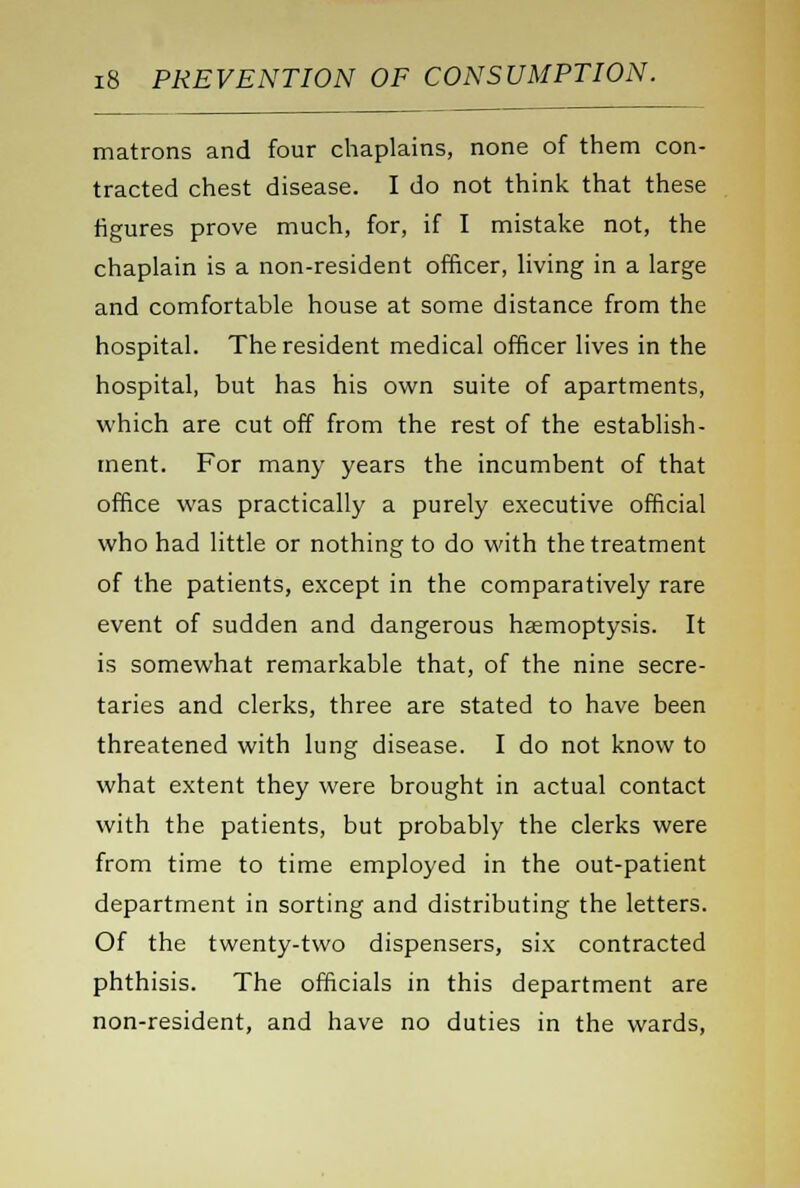 matrons and four chaplains, none of them con- tracted chest disease. I do not think that these figures prove much, for, if I mistake not, the chaplain is a non-resident officer, living in a large and comfortable house at some distance from the hospital. The resident medical officer lives in the hospital, but has his own suite of apartments, which are cut off from the rest of the establish- ment. For many years the incumbent of that office was practically a purely executive official who had little or nothing to do with the treatment of the patients, except in the comparatively rare event of sudden and dangerous haemoptysis. It is somewhat remarkable that, of the nine secre- taries and clerks, three are stated to have been threatened with lung disease. I do not know to what extent they were brought in actual contact with the patients, but probably the clerks were from time to time employed in the out-patient department in sorting and distributing the letters. Of the twenty-two dispensers, six contracted phthisis. The officials in this department are non-resident, and have no duties in the wards,