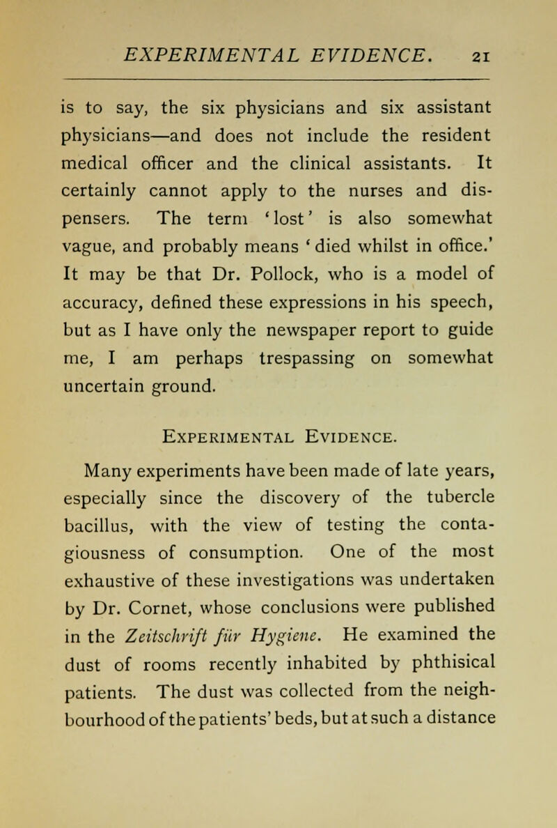 is to say, the six physicians and six assistant physicians—and does not include the resident medical officer and the clinical assistants. It certainly cannot apply to the nurses and dis- pensers. The term ' lost' is also somewhat vague, and probably means ' died whilst in office.' It may be that Dr. Pollock, who is a model of accuracy, denned these expressions in his speech, but as I have only the newspaper report to guide me, I am perhaps trespassing on somewhat uncertain ground. Experimental Evidence. Many experiments have been made of late years, especially since the discovery of the tubercle bacillus, with the view of testing the conta- giousness of consumption. One of the most exhaustive of these investigations was undertaken by Dr. Cornet, whose conclusions were published in the Zeitschrift fur Hygiene. He examined the dust of rooms recently inhabited by phthisical patients. The dust was collected from the neigh- bourhood of the patients' beds, but at such a distance