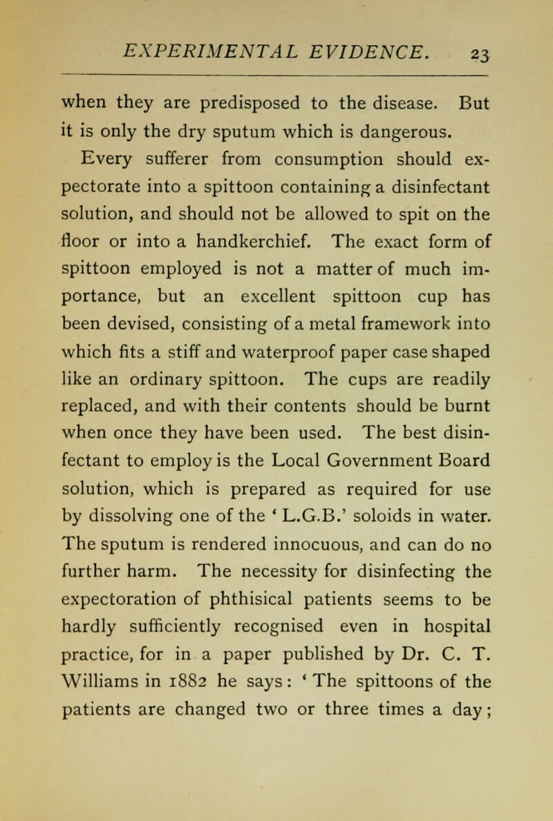 when they are predisposed to the disease. But it is only the dry sputum which is dangerous. Every sufferer from consumption should ex- pectorate into a spittoon containing a disinfectant solution, and should not be allowed to spit on the floor or into a handkerchief. The exact form of spittoon employed is not a matter of much im- portance, but an excellent spittoon cup has been devised, consisting of a metal framework into which fits a stiff and waterproof paper case shaped like an ordinary spittoon. The cups are readily replaced, and with their contents should be burnt when once they have been used. The best disin- fectant to employ is the Local Government Board solution, which is prepared as required for use by dissolving one of the ' L.G.B.' soloids in water. The sputum is rendered innocuous, and can do no further harm. The necessity for disinfecting the expectoration of phthisical patients seems to be hardly sufficiently recognised even in hospital practice, for in a paper published by Dr. C. T. Williams in 1882 he says: ' The spittoons of the patients are changed two or three times a day;