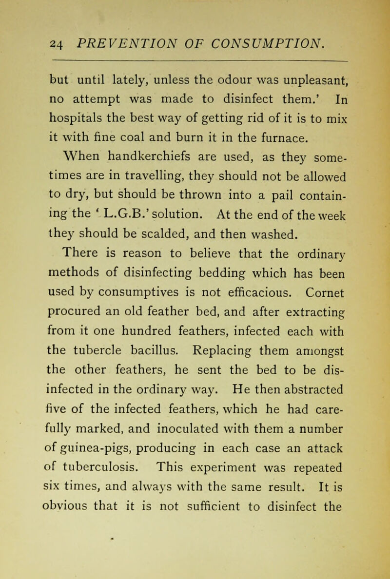 but until lately, unless the odour was unpleasant, no attempt was made to disinfect them.' In hospitals the best way of getting rid of it is to mix it with fine coal and burn it in the furnace. When handkerchiefs are used, as they some- times are in travelling, they should not be allowed to dry, but should be thrown into a pail contain- ing the ' L.G.B.' solution. At the end of the week they should be scalded, and then washed. There is reason to believe that the ordinary methods of disinfecting bedding which has been used by consumptives is not efficacious. Cornet procured an old feather bed, and after extracting from it one hundred feathers, infected each with the tubercle bacillus. Replacing them amongst the other feathers, he sent the bed to be dis- infected in the ordinary way. He then abstracted five of the infected feathers, which he had care- fully marked, and inoculated with them a number of guinea-pigs, producing in each case an attack of tuberculosis. This experiment was repeated six times, and always with the same result. It is obvious that it is not sufficient to disinfect the