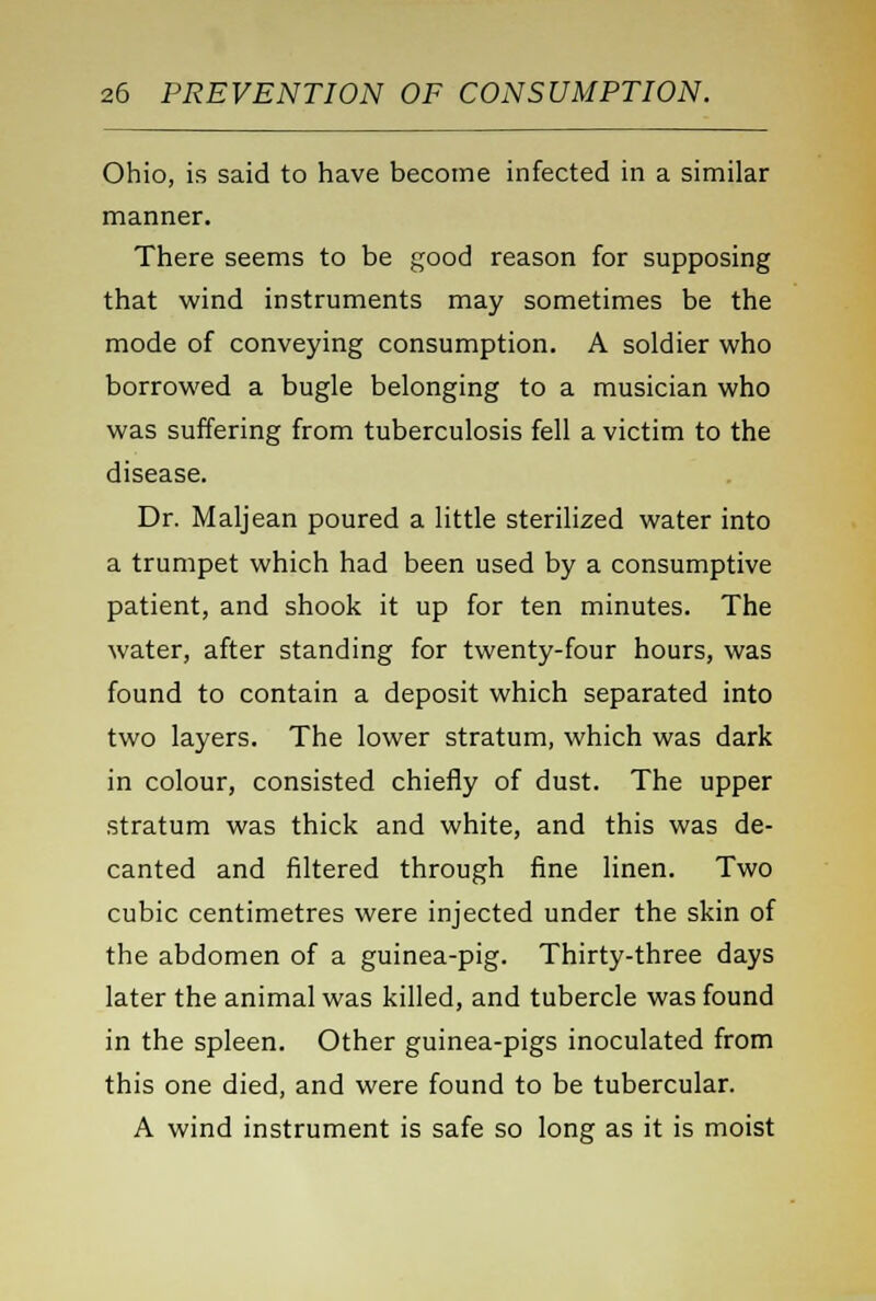 Ohio, is said to have become infected in a similar manner. There seems to be good reason for supposing that wind instruments may sometimes be the mode of conveying consumption. A soldier who borrowed a bugle belonging to a musician who was suffering from tuberculosis fell a victim to the disease. Dr. Maljean poured a little sterilized water into a trumpet which had been used by a consumptive patient, and shook it up for ten minutes. The water, after standing for twenty-four hours, was found to contain a deposit which separated into two layers. The lower stratum, which was dark in colour, consisted chiefly of dust. The upper stratum was thick and white, and this was de- canted and filtered through fine linen. Two cubic centimetres were injected under the skin of the abdomen of a guinea-pig. Thirty-three days later the animal was killed, and tubercle was found in the spleen. Other guinea-pigs inoculated from this one died, and were found to be tubercular. A wind instrument is safe so long as it is moist