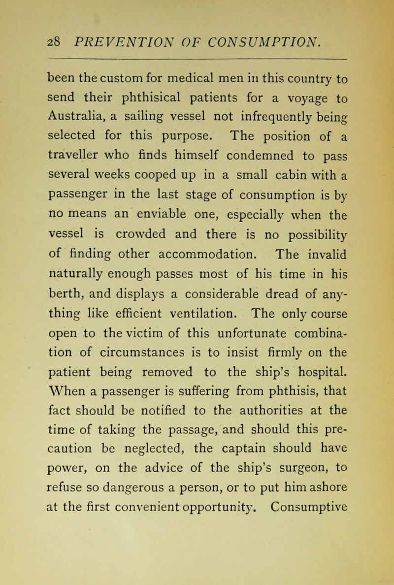 been the custom for medical men in this country to send their phthisical patients for a voyage to Australia, a sailing vessel not infrequently being selected for this purpose. The position of a traveller who finds himself condemned to pass several weeks cooped up in a small cabin with a passenger in the last stage of consumption is by no means an enviable one, especially when the vessel is crowded and there is no possibility of finding other accommodation. The invalid naturally enough passes most of his time in his berth, and displays a considerable dread of any- thing like efficient ventilation. The only course open to the victim of this unfortunate combina- tion of circumstances is to insist firmly on the patient being removed to the ship's hospital. When a passenger is suffering from phthisis, that fact should be notified to the authorities at the time of taking the passage, and should this pre- caution be neglected, the captain should have power, on the advice of the ship's surgeon, to refuse so dangerous a person, or to put him ashore at the first convenient opportunity. Consumptive