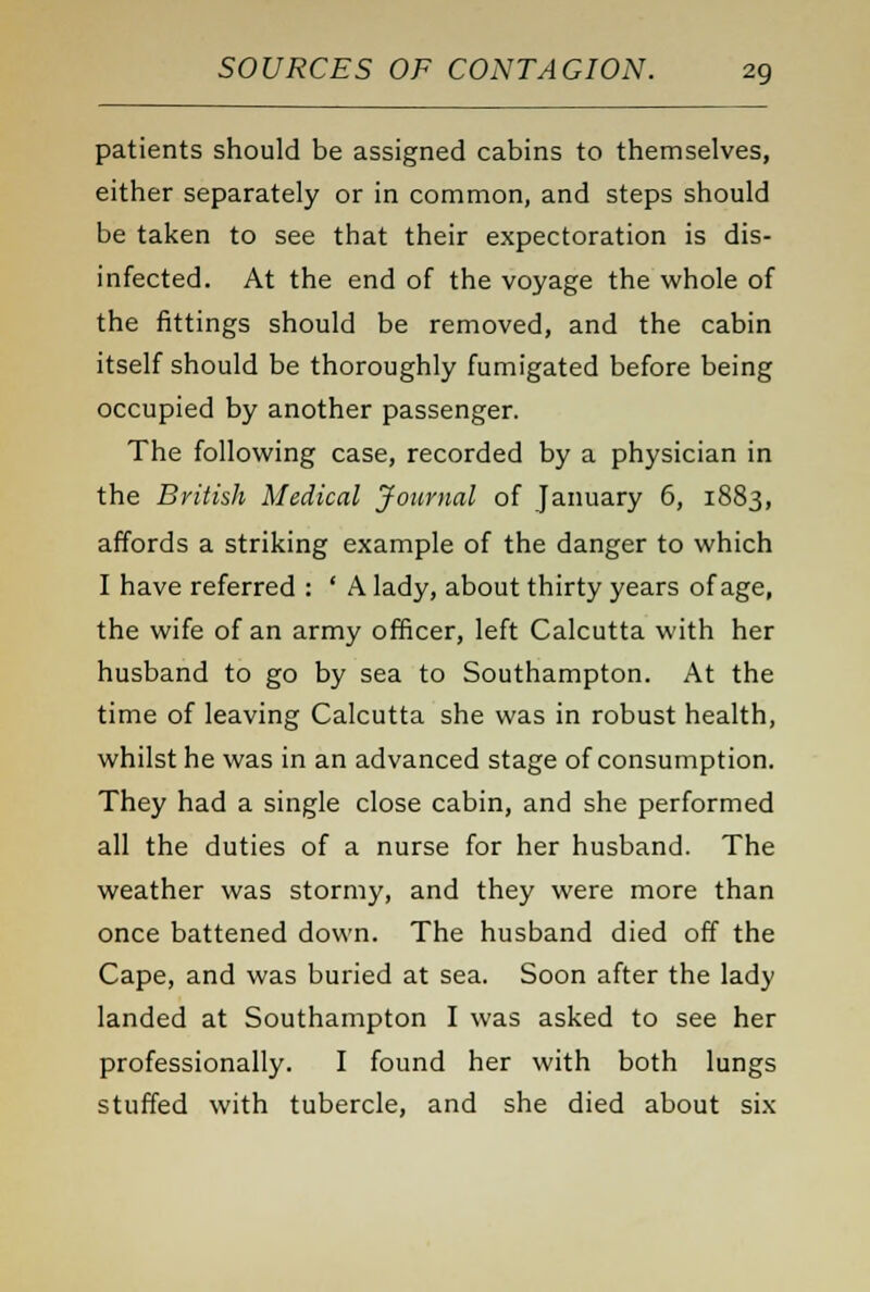 patients should be assigned cabins to themselves, either separately or in common, and steps should be taken to see that their expectoration is dis- infected. At the end of the voyage the whole of the fittings should be removed, and the cabin itself should be thoroughly fumigated before being occupied by another passenger. The following case, recorded by a physician in the British Medical Journal of January 6, 1883, affords a striking example of the danger to which I have referred : ' A lady, about thirty years of age, the wife of an army officer, left Calcutta with her husband to go by sea to Southampton. At the time of leaving Calcutta she was in robust health, whilst he was in an advanced stage of consumption. They had a single close cabin, and she performed all the duties of a nurse for her husband. The weather was stormy, and they were more than once battened down. The husband died off the Cape, and was buried at sea. Soon after the lady landed at Southampton I was asked to see her professionally. I found her with both lungs stuffed with tubercle, and she died about six