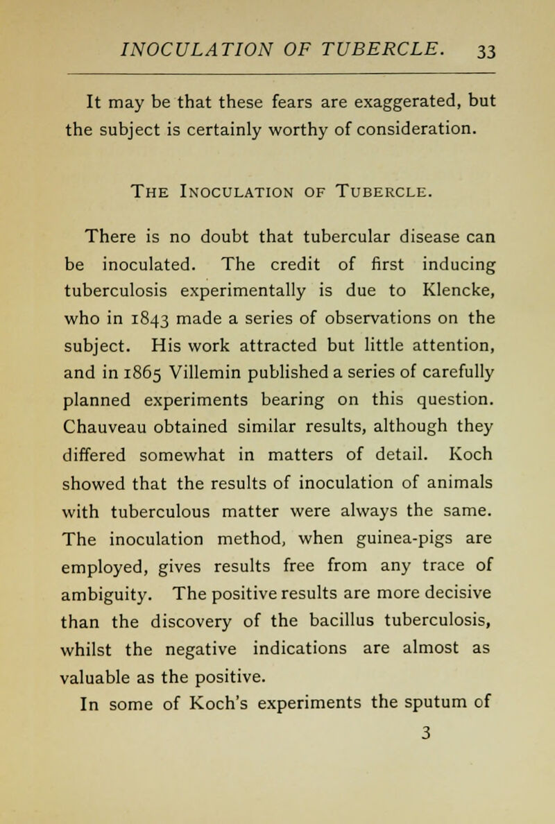 It may be that these fears are exaggerated, but the subject is certainly worthy of consideration. The Inoculation of Tubercle. There is no doubt that tubercular disease can be inoculated. The credit of first inducing tuberculosis experimentally is due to Klencke, who in 1843 made a series of observations on the subject. His work attracted but little attention, and in 1865 Villemin published a series of carefully planned experiments bearing on this question. Chauveau obtained similar results, although they differed somewhat in matters of detail. Koch showed that the results of inoculation of animals with tuberculous matter were always the same. The inoculation method, when guinea-pigs are employed, gives results free from any trace of ambiguity. The positive results are more decisive than the discovery of the bacillus tuberculosis, whilst the negative indications are almost as valuable as the positive. In some of Koch's experiments the sputum of 3