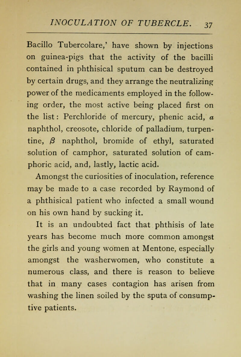 Bacillo Tubercolare,' have shown by injections on guinea-pigs that the activity of the bacilli contained in phthisical sputum can be destroyed by certain drugs, and they arrange the neutralizing power of the medicaments employed in the follow- ing order, the most active being placed first on the list: Perchloride of mercury, phenic acid, a naphthol, creosote, chloride of palladium, turpen- tine, 0 naphthol, bromide of ethyl, saturated solution of camphor, saturated solution of cam- phoric acid, and, lastly, lactic acid. Amongst the curiosities of inoculation, reference may be made to a case recorded by Raymond of a phthisical patient who infected a small wound on his own hand by sucking it. It is an undoubted fact that phthisis of late years has become much more common amongst the girls and young women at Mentone, especially amongst the washerwomen, who constitute a numerous class, and there is reason to believe that in many cases contagion has arisen from washing the linen soiled by the sputa of consump- tive patients.