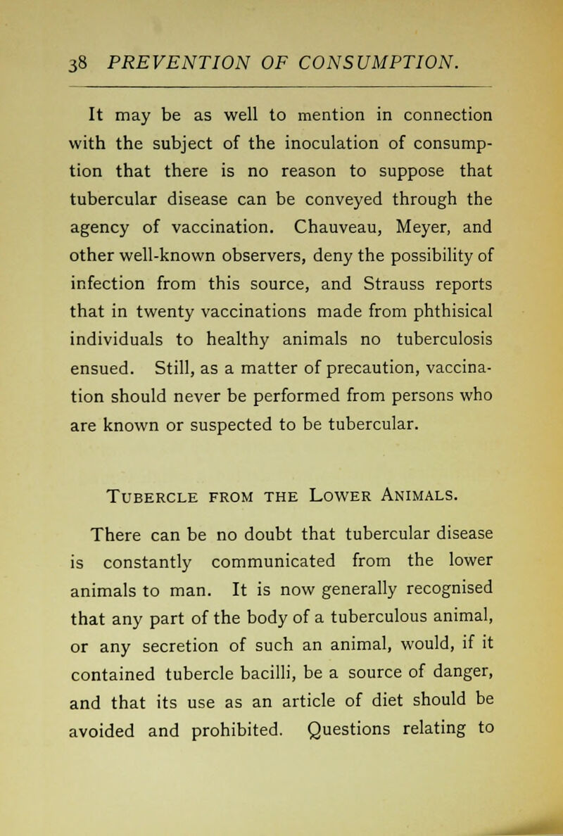 It may be as well to mention in connection with the subject of the inoculation of consump- tion that there is no reason to suppose that tubercular disease can be conveyed through the agency of vaccination. Chauveau, Meyer, and other well-known observers, deny the possibility of infection from this source, and Strauss reports that in twenty vaccinations made from phthisical individuals to healthy animals no tuberculosis ensued. Still, as a matter of precaution, vaccina- tion should never be performed from persons who are known or suspected to be tubercular. Tubercle from the Lower Animals. There can be no doubt that tubercular disease is constantly communicated from the lower animals to man. It is now generally recognised that any part of the body of a tuberculous animal, or any secretion of such an animal, would, if it contained tubercle bacilli, be a source of danger, and that its use as an article of diet should be avoided and prohibited. Questions relating to