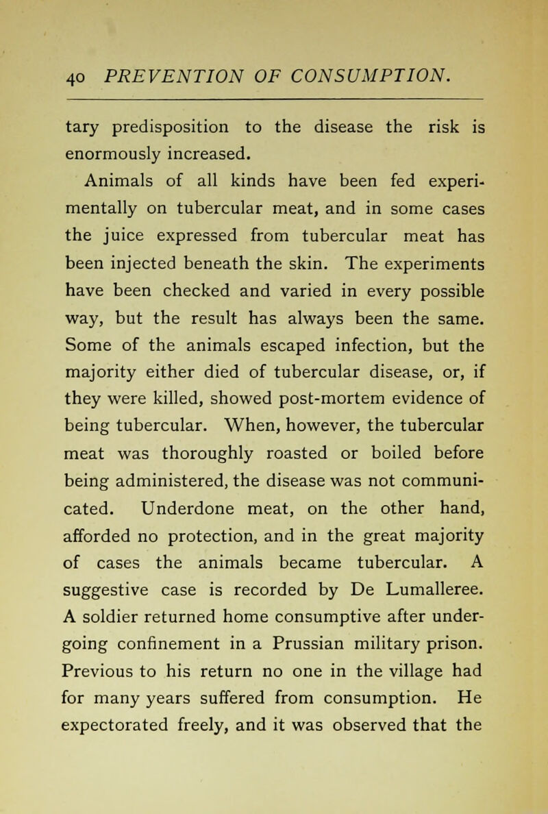 tary predisposition to the disease the risk is enormously increased. Animals of all kinds have been fed experi- mentally on tubercular meat, and in some cases the juice expressed from tubercular meat has been injected beneath the skin. The experiments have been checked and varied in every possible way, but the result has always been the same. Some of the animals escaped infection, but the majority either died of tubercular disease, or, if they were killed, showed post-mortem evidence of being tubercular. When, however, the tubercular meat was thoroughly roasted or boiled before being administered, the disease was not communi- cated. Underdone meat, on the other hand, afforded no protection, and in the great majority of cases the animals became tubercular. A suggestive case is recorded by De Lumalleree. A soldier returned home consumptive after under- going confinement in a Prussian military prison. Previous to his return no one in the village had for many years suffered from consumption. He expectorated freely, and it was observed that the