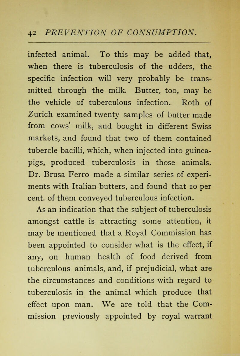 infected animal. To this may be added that, when there is tuberculosis of the udders, the specific infection will very probably be trans- mitted through the milk. Butter, too, may be the vehicle of tuberculous infection. Roth of Zurich examined twenty samples of butter made from cows' milk, and bought in different Swiss markets, and found that two of them contained tubercle bacilli, which, when injected into guinea- pigs, produced tuberculosis in those animals. Dr. Brusa Ferro made a similar series of experi- ments with Italian butters, and found that 10 per cent, of them conveyed tuberculous infection. As an indication that the subject of tuberculosis amongst cattle is attracting some attention, it may be mentioned that a Royal Commission has been appointed to consider what is the effect, if any, on human health of food derived from tuberculous animals, and, if prejudicial, what are the circumstances and conditions with regard to tuberculosis in the animal which produce that effect upon man. We are told that the Com- mission previously appointed by royal warrant