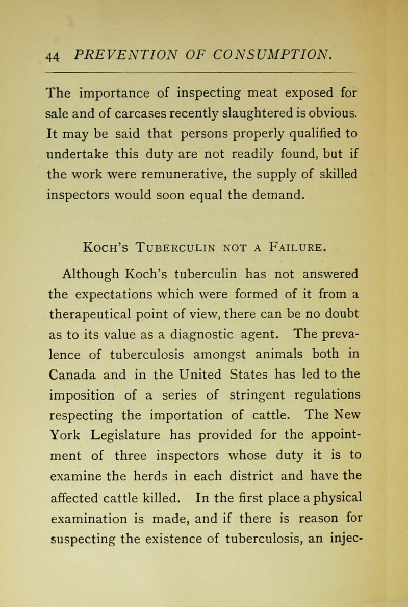 The importance of inspecting meat exposed for sale and of carcases recently slaughtered is obvious. It may be said that persons properly qualified to undertake this duty are not readily found, but if the work were remunerative, the supply of skilled inspectors would soon equal the demand. Koch's Tuberculin not a Failure. Although Koch's tuberculin has not answered the expectations which were formed of it from a therapeutical point of view, there can be no doubt as to its value as a diagnostic agent. The preva- lence of tuberculosis amongst animals both in Canada and in the United States has led to the imposition of a series of stringent regulations respecting the importation of cattle. The New York Legislature has provided for the appoint- ment of three inspectors whose duty it is to examine the herds in each district and have the affected cattle killed. In the first place a physical examination is made, and if there is reason for suspecting the existence of tuberculosis, an injec-