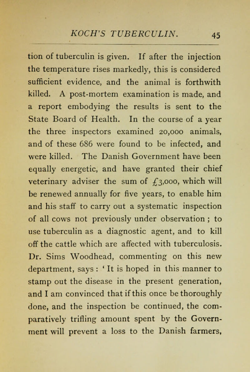 tion of tuberculin is given. If after the injection the temperature rises markedly, this is considered sufficient evidence, and the animal is forthwith killed. A post-mortem examination is made, and a report embodying the results is sent to the State Board of Health. In the course of a year the three inspectors examined 20,000 animals, and of these 686 were found to be infected, and were killed. The Danish Government have been equally energetic, and have granted their chief veterinary adviser the sum of £3,000, which will be renewed annually for five years, to enable him and his staff to carry out a systematic inspection of all cows not previously under observation ; to use tuberculin as a diagnostic agent, and to kill off the cattle which are affected with tuberculosis. Dr. Sims Woodhead, commenting on this new department, says : ' It is hoped in this manner to stamp out the disease in the present generation, and I am convinced that if this once be thoroughly done, and the inspection be continued, the com- paratively trifling amount spent by the Govern- ment will prevent a loss to the Danish farmers,
