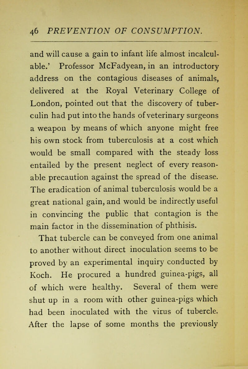 and will cause a gain to infant life almost incalcul- able.' Professor McFadyean, in an introductory address on the contagious diseases of animals, delivered at the Royal Veterinary College of London, pointed out that the discovery of tuber- culin had put into the hands of veterinary surgeons a weapon by means of which anyone might free his own stock from tuberculosis at a cost which would be small compared with the steady loss entailed by the present neglect of every reason- able precaution against the spread of the disease. The eradication of animal tuberculosis would be a great national gain, and would be indirectly useful in convincing the public that contagion is the main factor in the dissemination of phthisis. That tubercle can be conveyed from one animal to another without direct inoculation seems to be proved by an experimental inquiry conducted by Koch. He procured a hundred guinea-pigs, all of which were healthy. Several of them were shut up in a room with other guinea-pigs which had been inoculated with the virus of tubercle. After the lapse of some months the previously