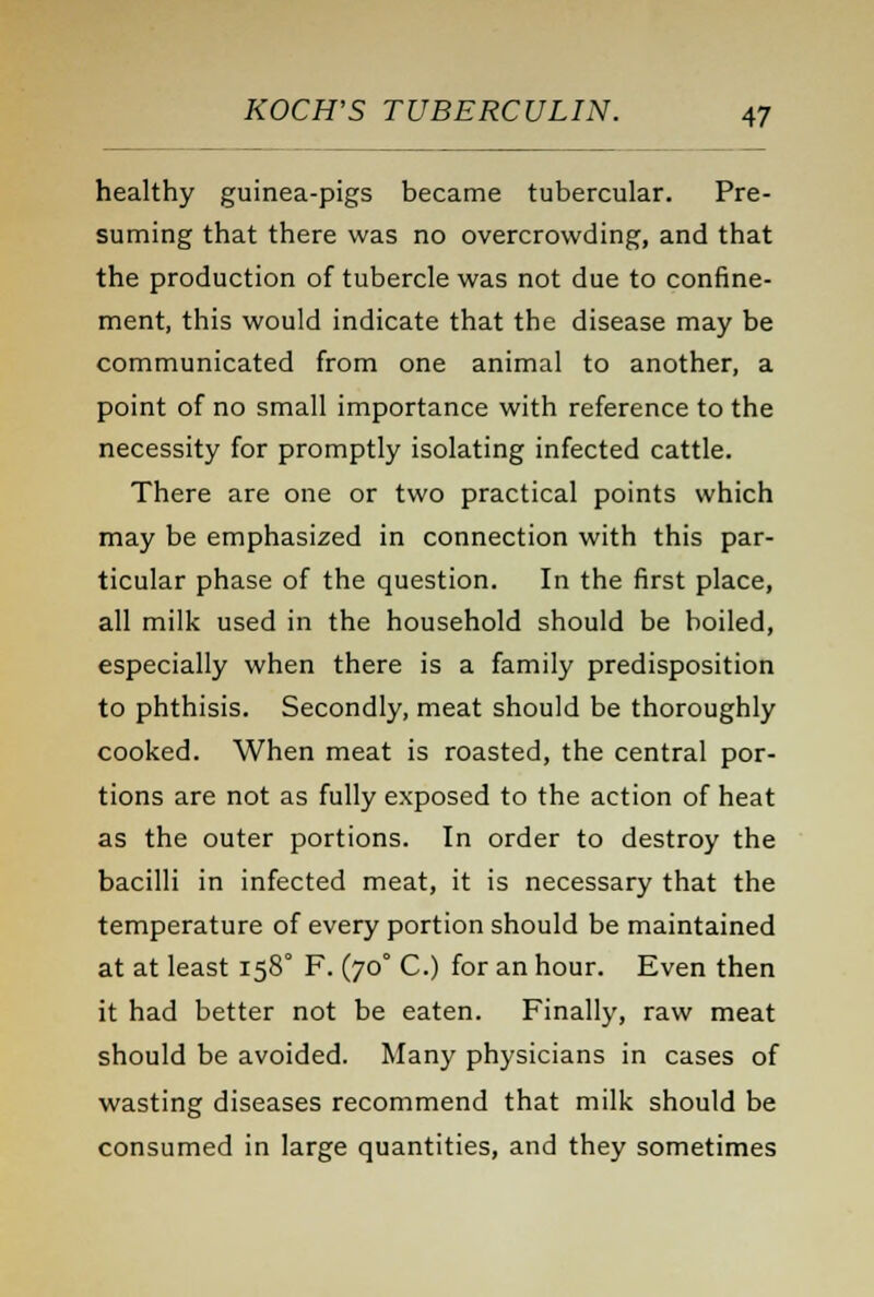 healthy guinea-pigs became tubercular. Pre- suming that there was no overcrowding, and that the production of tubercle was not due to confine- ment, this would indicate that the disease may be communicated from one animal to another, a point of no small importance with reference to the necessity for promptly isolating infected cattle. There are one or two practical points which may be emphasized in connection with this par- ticular phase of the question. In the first place, all milk used in the household should be boiled, especially when there is a family predisposition to phthisis. Secondly, meat should be thoroughly cooked. When meat is roasted, the central por- tions are not as fully exposed to the action of heat as the outer portions. In order to destroy the bacilli in infected meat, it is necessary that the temperature of every portion should be maintained at at least 158° F. (70° C.) for an hour. Even then it had better not be eaten. Finally, raw meat should be avoided. Many physicians in cases of wasting diseases recommend that milk should be consumed in large quantities, and they sometimes