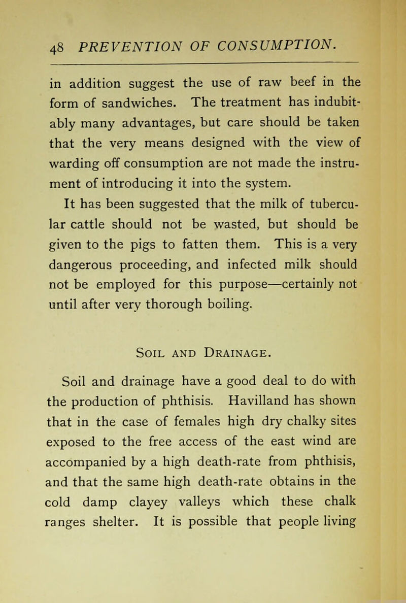 in addition suggest the use of raw beef in the form of sandwiches. The treatment has indubit- ably many advantages, but care should be taken that the very means designed with the view of warding off consumption are not made the instru- ment of introducing it into the system. It has been suggested that the milk of tubercu- lar cattle should not be wasted, but should be given to the pigs to fatten them. This is a very dangerous proceeding, and infected milk should not be employed for this purpose—certainly not until after very thorough boiling. Soil and Drainage. Soil and drainage have a good deal to do with the production of phthisis. Havilland has shown that in the case of females high dry chalky sites exposed to the free access of the east wind are accompanied by a high death-rate from phthisis, and that the same high death-rate obtains in the cold damp clayey valleys which these chalk ranges shelter. It is possible that people living