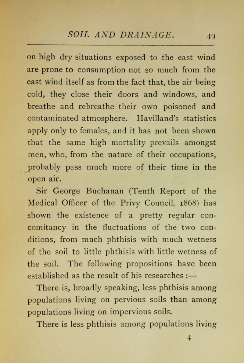 on high dry situations exposed to the east wind are prone to consumption not so much from the east wind itself as from the fact that, the air being cold, they close their doors and windows, and breathe and rebreathe their own poisoned and contaminated atmosphere. Havilland's statistics apply only to females, and it has not been shown that the same high mortality prevails amongst men, who, from the nature of their occupations, probably pass much more of their time in the open air. Sir George Buchanan (Tenth Report of the Medical Officer of the Privy Council, 1868) has shown the existence of a pretty regular con- comitancy in the fluctuations of the two con- ditions, from much phthisis with much wetness of the soil to little phthisis with little wetness of the soil. The following propositions have been established as the result of his researches :— There is, broadly speaking, less phthisis among populations living on pervious soils than among populations living on impervious soils. There is less phthisis among populations living 4
