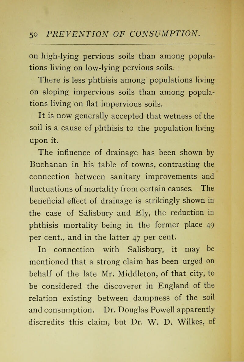 on high-lying pervious soils than among popula- tions living on low-lying pervious soils. There is less phthisis among populations living on sloping impervious soils than among popula- tions living on flat impervious soils. It is now generally accepted that wetness of the soil is a cause of phthisis to the population living upon it. The influence of drainage has been shown by Buchanan in his table of towns, contrasting the connection between sanitary improvements and fluctuations of mortality from certain causes. The beneficial effect of drainage is strikingly shown in the case of Salisbury and Ely, the reduction in phthisis mortality being in the former place 49 per cent., and in the latter 47 per cent. In connection with Salisbury, it may be mentioned that a strong claim has been urged on behalf of the late Mr. Middleton, of that city, to be considered the discoverer in England of the relation existing between dampness of the soil and consumption. Dr. Douglas Powell apparently discredits this claim, but Dr. W. D. Wilkes, of