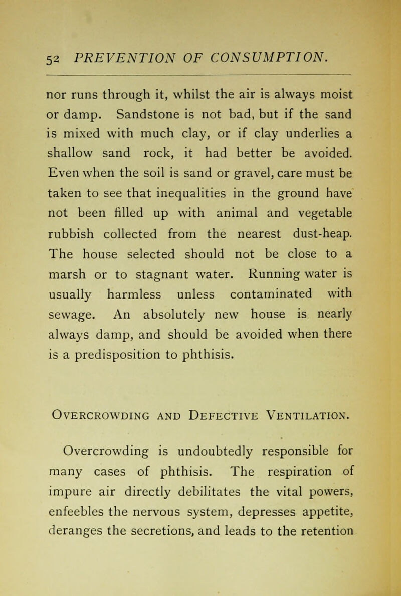 nor runs through it, whilst the air is always moist or damp. Sandstone is not bad, but if the sand is mixed with much clay, or if clay underlies a shallow sand rock, it had better be avoided. Even when the soil is sand or gravel, care must be taken to see that inequalities in the ground have not been filled up with animal and vegetable rubbish collected from the nearest dust-heap. The house selected should not be close to a marsh or to stagnant water. Running water is usually harmless unless contaminated with sewage. An absolutely new house is nearly always damp, and should be avoided when there is a predisposition to phthisis. Overcrowding and Defective Ventilation. Overcrowding is undoubtedly responsible for many cases of phthisis. The respiration of impure air directly debilitates the vital powers, enfeebles the nervous system, depresses appetite, deranges the secretions, and leads to the retention