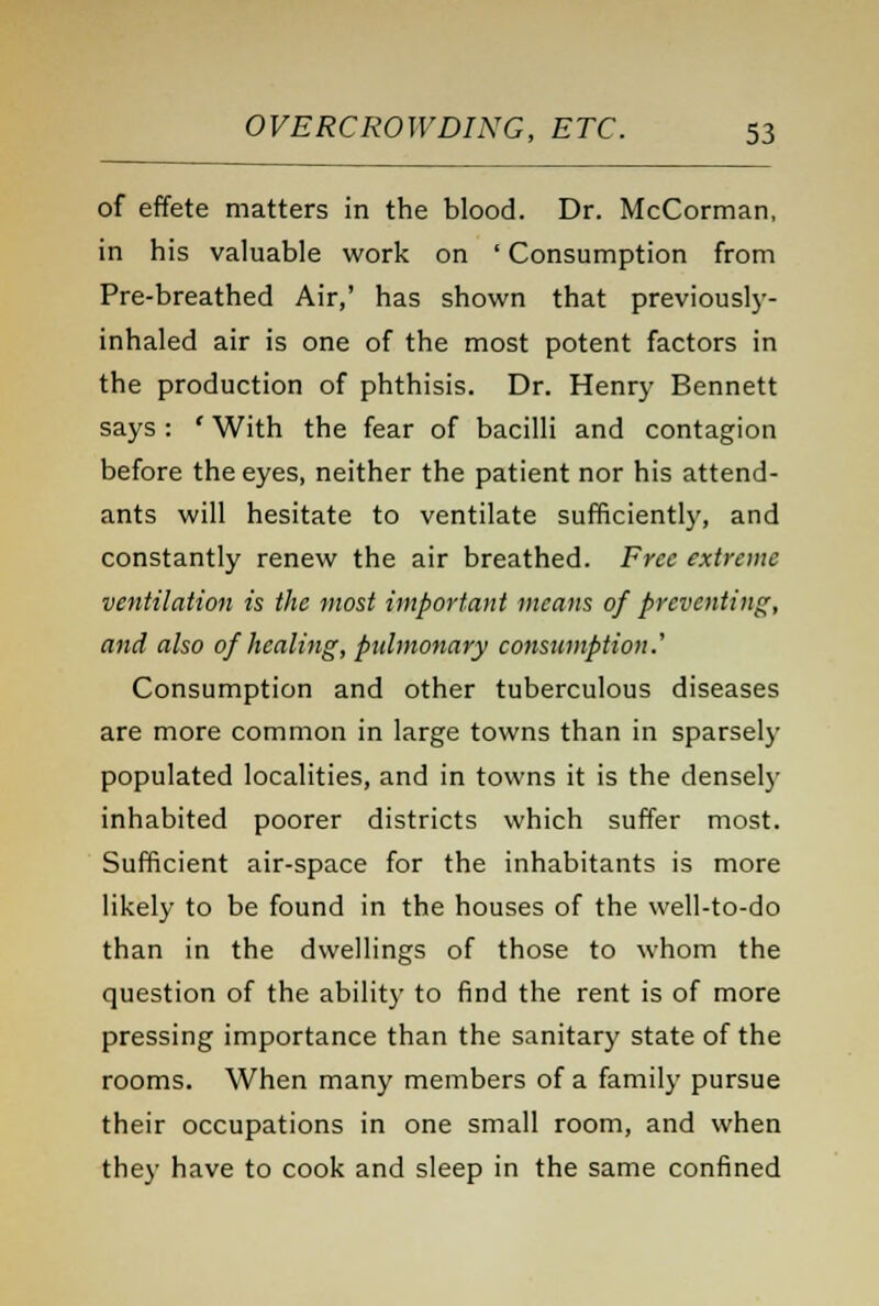 of effete matters in the blood. Dr. McCorman, in his valuable work on ' Consumption from Pre-breathed Air,' has shown that previously- inhaled air is one of the most potent factors in the production of phthisis. Dr. Henry Bennett says : ' With the fear of bacilli and contagion before the eyes, neither the patient nor his attend- ants will hesitate to ventilate sufficiently, and constantly renew the air breathed. Free extreme ventilation is the most important means of preventing, and also of healing, pulmonary consumption.' Consumption and other tuberculous diseases are more common in large towns than in sparsely populated localities, and in towns it is the densely inhabited poorer districts which suffer most. Sufficient air-space for the inhabitants is more likely to be found in the houses of the well-to-do than in the dwellings of those to whom the question of the ability to find the rent is of more pressing importance than the sanitary state of the rooms. When many members of a family pursue their occupations in one small room, and when they have to cook and sleep in the same confined