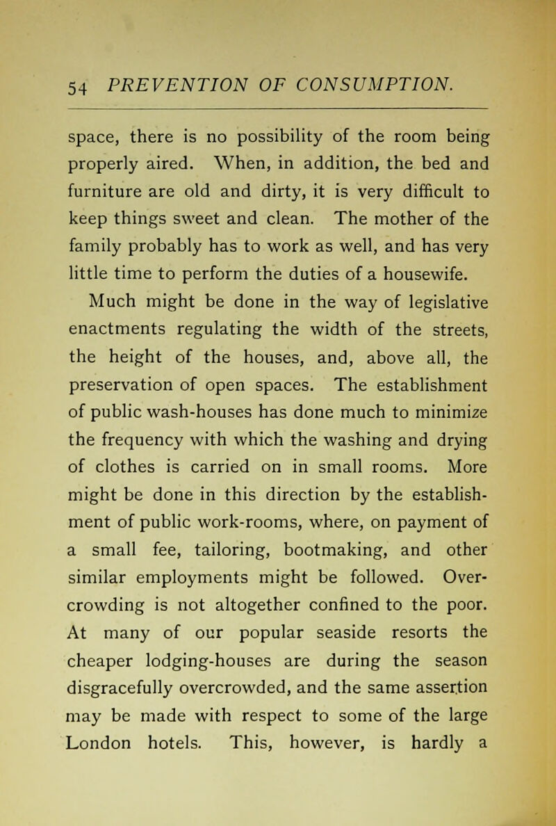 space, there is no possibility of the room being properly aired. When, in addition, the bed and furniture are old and dirty, it is very difficult to keep things sweet and clean. The mother of the family probably has to work as well, and has very little time to perform the duties of a housewife. Much might be done in the way of legislative enactments regulating the width of the streets, the height of the houses, and, above all, the preservation of open spaces. The establishment of public wash-houses has done much to minimize the frequency with which the washing and drying of clothes is carried on in small rooms. More might be done in this direction by the establish- ment of public work-rooms, where, on payment of a small fee, tailoring, bootmaking, and other similar employments might be followed. Over- crowding is not altogether confined to the poor. At many of our popular seaside resorts the cheaper lodging-houses are during the season disgracefully overcrowded, and the same assertion may be made with respect to some of the large London hotels. This, however, is hardly a