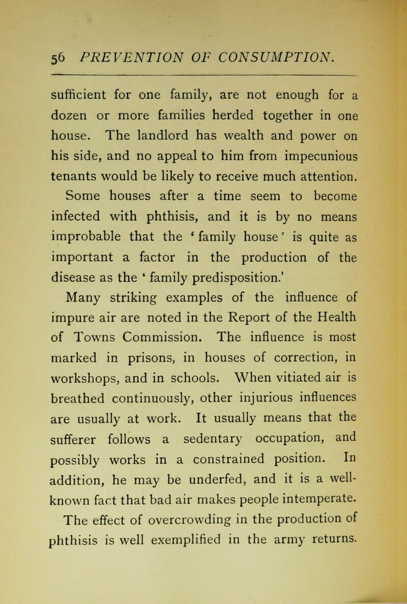 sufficient for one family, are not enough for a dozen or more families herded together in one house. The landlord has wealth and power on his side, and no appeal to him from impecunious tenants would be likely to receive much attention. Some houses after a time seem to become infected with phthisis, and it is by no means improbable that the ' family house' is quite as important a factor in the production of the disease as the ' family predisposition.' Many striking examples of the influence of impure air are noted in the Report of the Health of Towns Commission. The influence is most marked in prisons, in houses of correction, in workshops, and in schools. When vitiated air is breathed continuously, other injurious influences are usually at work. It usually means that the sufferer follows a sedentary occupation, and possibly works in a constrained position. In addition, he may be underfed, and it is a well- known fact that bad air makes people intemperate. The effect of overcrowding in the production of phthisis is well exemplified in the army returns.